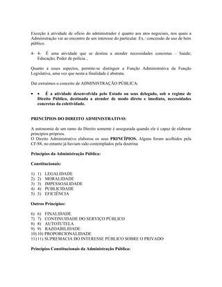 Exceção à atividade de ofício do administrador é quanto aos atos negociais, nos quais a
Administração vai ao encontro de um interesse do particular. Ex.: concessão de uso de bem
público.

4- 4- É uma atividade que se destina a atender necessidades concretas – Saúde;
   Educação; Poder de polícia...

Quanto a esses aspectos, permite-se distinguir a Função Administrativa da Função
Legislativa, uma vez que nesta a finalidade é abstrata.

Daí extraímos o conceito de ADMINISTRAÇÃO PÚBLICA:

•    • É a atividade desenvolvida pelo Estado ou seus delegado, sob o regime de
     Direito Público, destinada a atender de modo direto e imediato, necessidades
     concretas da coletividade.


PRINCÍPIOS DO DIREITO ADMINISTRATIVO:

A autonomia de um ramo do Direito somente é assegurada quando ele é capaz de elaborar
princípios próprios.
O Direito Administrativo elaborou os seus PRINCÍPIOS. Alguns foram acolhidos pela
CF/88, no entanto já haviam sido contemplados pela doutrina

Princípios da Administração Pública:

Constitucionais:

1)   1)   LEGALIDADE
2)   2)   MORALIDADE
3)   3)   IMPESSOALIDADE
4)   4)   PUBLICIDADE
5)   5)   EFICIÊNCIA

Outros Princípios:

6) 6) FINALIDADE
7) 7) CONTINUIDADE DO SERVIÇO PÚBLICO
8) 8) AUTOTUTELA
9) 9) RAZOABILIDADE
10) 10) PROPORCIONALIDADE
11) 11) SUPREMACIA DO INTERESSE PÚBLICO SOBRE O PRIVADO

Princípios Constitucionais da Administração Pública:
 