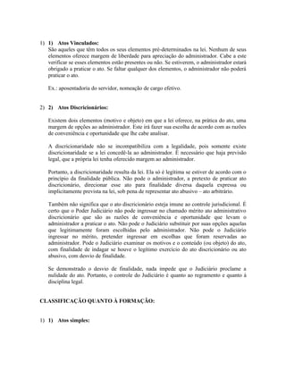 1) 1) Atos Vinculados:
   São aqueles que têm todos os seus elementos pré-determinados na lei. Nenhum de seus
   elementos oferece margem de liberdade para apreciação do administrador. Cabe a este
   verificar se esses elementos estão presentes ou não. Se estiverem, o administrador estará
   obrigado a praticar o ato. Se faltar qualquer dos elementos, o administrador não poderá
   praticar o ato.

   Ex.: aposentadoria do servidor, nomeação de cargo efetivo.


2) 2) Atos Discricionários:

   Existem dois elementos (motivo e objeto) em que a lei oferece, na prática do ato, uma
   margem de opções ao administrador. Este irá fazer sua escolha de acordo com as razões
   de conveniência e oportunidade que lhe cabe analisar.

   A discricionaridade não se incompatibiliza com a legalidade, pois somente existe
   discricionaridade se a lei concedê-la ao administrador. É necessário que haja previsão
   legal, que a própria lei tenha oferecido margem ao administrador.

   Portanto, a discricionaridade resulta da lei. Ela só é legítima se estiver de acordo com o
   princípio da finalidade pública. Não pode o administrador, a pretexto de praticar ato
   discricionário, direcionar esse ato para finalidade diversa daquela expressa ou
   implicitamente prevista na lei, sob pena de representar ato abusivo – ato arbitrário.

   Também não significa que o ato discricionário esteja imune ao controle jurisdicional. É
   certo que o Poder Judiciário não pode ingressar no chamado mérito ato administrativo
   discricionário que são as razões de conveniência e oportunidade que levam o
   administrador a praticar o ato. Não pode o Judiciário substituir por suas opções aquelas
   que legitimamente foram escolhidas pelo administrador. Não pode o Judiciário
   ingressar no mérito, pretender ingressar em escolhas que foram reservadas ao
   administrador. Pode o Judiciário examinar os motivos e o conteúdo (ou objeto) do ato,
   com finalidade de indagar se houve o legítimo exercício do ato discricionário ou ato
   abusivo, com desvio de finalidade.

   Se demonstrado o desvio de finalidade, nada impede que o Judiciário proclame a
   nulidade do ato. Portanto, o controle do Judiciário é quanto ao regramento e quanto à
   disciplina legal.


CLASSIFICAÇÃO QUANTO À FORMAÇÃO:


1) 1) Atos simples:
 