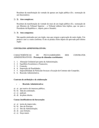 Resultam da manifestação de vontade de apenas um órgão público (Ex.: nomeação de
     um funcionário).

2) 2) Atos complexos:

     Resultam da manifestação de vontade de mais de um órgão público (Ex.: nomeação de
     um Ministro do Tribunal Superior – o Tribunal elabora lista tríplice, que vai para o
     Presidente da República e , depois, para o Senado).

3) 3) Atos compostos:

     São aqueles praticados por um órgão, mas que exigem a aprovação de outro órgão. Um
     pratica o ato e o outro confirma. O ato só produz efeito depois de aprovado pelo último
     órgão.


CONTRATOS ADMINISTRATIVOS:


CARACTERÍSTICAS      OU      PECULIARIDADES                          DOS       CONTRATOS
ADMINISTRATIVOS – Presença de cláusulas exorbitantes:

1.   1.       Alteração Unilateral por parte da Administração;
2.   2.       Equilíbrio Econômico e Financeiro;
3.   3.       Controle;
4.   4.       Imposição de Penalidades;
5.   5.       Impossibilidade do Particular Invocar a Exceção do Contrato não Cumprido;
6.   6.       Rescisão Administrativa.


Contrato de atribuição e de colaboração

     -    -      Rescisão Administrativa:

a)   a)       por motivo de interesse público;
b)   b)       falta do contratado;
c)   c)       judicial;
d)   d)       de pleno direito.

Causas Justificadoras da Inexecução:

a)   a)       teoria da imprevisão;
b)   b)       fato do Príncipe;
c)   c)       fato da Administração;
d)   d)       caso fortuito;
e)   e)       força maior.
 