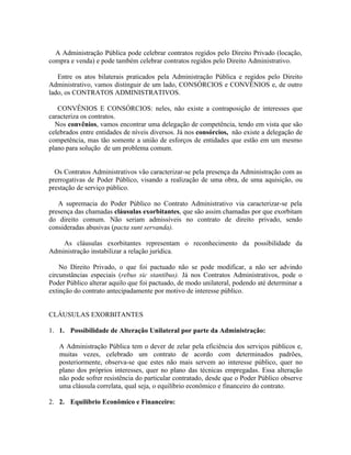 A Administração Pública pode celebrar contratos regidos pelo Direito Privado (locação,
compra e venda) e pode também celebrar contratos regidos pelo Direito Administrativo.

   Entre os atos bilaterais praticados pela Administração Pública e regidos pelo Direito
Administrativo, vamos distinguir de um lado, CONSÓRCIOS e CONVÊNIOS e, de outro
lado, os CONTRATOS ADMINISTRATIVOS.

   CONVÊNIOS E CONSÓRCIOS: neles, não existe a contraposição de interesses que
caracteriza os contratos.
  Nos convênios, vamos encontrar uma delegação de competência, tendo em vista que são
celebrados entre entidades de níveis diversos. Já nos consórcios, não existe a delegação de
competência, mas tão somente a união de esforços de entidades que estão em um mesmo
plano para solução de um problema comum.


  Os Contratos Administrativos vão caracterizar-se pela presença da Administração com as
prerrogativas de Poder Público, visando a realização de uma obra, de uma aquisição, ou
prestação de serviço público.

   A supremacia do Poder Público no Contrato Administrativo via caracterizar-se pela
presença das chamadas cláusulas exorbitantes, que são assim chamadas por que exorbitam
do direito comum. Não seriam admissíveis no contrato de direito privado, sendo
consideradas abusivas (pacta sunt servanda).

    As cláusulas exorbitantes representam o reconhecimento da possibilidade da
Administração instabilizar a relação jurídica.

    No Direito Privado, o que foi pactuado não se pode modificar, a não ser advindo
circunstâncias especiais (rebus sic stantibus). Já nos Contratos Administrativos, pode o
Poder Público alterar aquilo que foi pactuado, de modo unilateral, podendo até determinar a
extinção do contrato antecipadamente por motivo de interesse público.


CLÁUSULAS EXORBITANTES

1. 1. Possibilidade de Alteração Unilateral por parte da Administração:

   A Administração Pública tem o dever de zelar pela eficiência dos serviços públicos e,
   muitas vezes, celebrado um contrato de acordo com determinados padrões,
   posteriormente, observa-se que estes não mais servem ao interesse público, quer no
   plano dos próprios interesses, quer no plano das técnicas empregadas. Essa alteração
   não pode sofrer resistência do particular contratado, desde que o Poder Público observe
   uma cláusula correlata, qual seja, o equilíbrio econômico e financeiro do contrato.

2. 2. Equilíbrio Econômico e Financeiro:
 