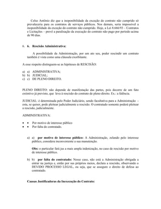 Celso Antônio diz que a inoponibilidade da exceção do contrato não cumprido só
    prevaleceria para os contratos de serviços públicos. Nos demais, seria impossível a
    inoponibilidade da exceção do contrato não cumprido. Hoje, a Lei 8.666/93 – Contratos
    e Licitações – prevê a paralisação da execução do contrato não pago por período acima
    de 90 dias.


6. 6. Rescisão Administrativa:

       A possibilidade da Administração, por um ato seu, poder rescindir um contrato
    também é vista como uma cláusula exorbitante.

A esse respeito distinguem-se as hipóteses de RESCISÃO:

a) a) ADMINISTRATIVA;
b) b) JUDICIAL;
c) c) DE PLENO DIREITO.


PLENO DIREITO: não depende de manifestação das partes, pois decorre de um fato
extintivo já previsto, que leva à rescisão do contrato de pleno direito. Ex.: a falência.

JUDICIAL: é determinada pelo Poder Judiciário, sendo facultativa para a Administração -
esta, se quiser, pode pleitear judicialmente a rescisão. O contratado somente poderá pleitear
a rescisão, judicialmente.

ADMINISTRATIVA:

•   •   Por motivo de interesse público
•   •   Por falta do contratado.


    a) a) por motivo de interesse público: A Administração, zelando pelo interesse
       público, considera inconveniente a sua manutenção.

        Obs: o particular fará jus a mais ampla indenização, no caso de rescisão por motivo
        de interesse público.

    b) b) por falta do contratado: Nesse caso, não está a Administração obrigada a
       entrar na justiça e, então por sus próprios meios, declara a rescisão, observando o
       DEVIDO PROCESSO LEGAL, ou seja, que se assegure o direito de defesa ao
       contratado.


    Causas Justificadoras da Inexecução do Contrato:
 