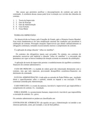 São causas que permitem justificar o descumprimento do contrato por parte do
contratado. A existência dessas causas pode levar à extinção ou à revisão das cláusulas do
contrato.

1.   1.   Teoria da Imprevisão
2.   2.   Fato do Príncipe
3.   3.   Fato da Administração
4.   4.   Caso Fortuito
5.   5.   Força Maior


 TEORIA DA IMPREVISÃO:

  Foi desenvolvida na França, pelo Conselho de Estado, após a Primeira Guerra Mundial.
Essa teoria fundamenta-se em uma modificação anormal das condições que presidiram à
celebração do contrato. Pressupõe situações imprevisíveis que afetam substancialmente as
obrigações contratuais, tornando excessivamente oneroso o cumprimento do contrato.

  É a aplicação da antiga cláusula “ rebus sic stantibus”.

    Os contratos são obrigatórios (pacta sunt servanda). No entanto, nos contratos de
prestações sucessivas está implicita a cláusula “rebus sic stantibus” ( a convenção não
permanece em vigor se houver mudança da situação existente no momento da celebração).

  A aplicação da teoria da imprevisão permite o restabelecimento do equilíbrio econômico-
financeiro do contrato administrativo.

  FATO DO PRÍNCIPE: é a medida de ordem geral não relacionada diretamente com o
contrato, mas que nele repercute, provocando desequilíbrio econômico-financeiro em
detrimento do contratado.

 FATO DA ADMINISTRAÇÃO: é toda ação ou omissão do Poder Público que , incidindo
direta e especificamente sobre o contrato, retarda ou impede a sua execução. É falta
contratual cometida pela Administração.

 CASO FORTUITO: é o evento da natureza, inevitável e imprevisível, que impossibilita o
cumprimento do contrato. Ex.: inundação.

 FORÇA MAIOR: é o acontecimento humano, imprevisível e inevitável, que impossibilita
a execução do contrato. Ex.: greve.

Os contratos administrativos podem ser classificados em:

CONTRATOS DE ATRIBUIÇÃO: são aqueles em que a Administração vai atender a um
interesse particular, como, por exemplo, o uso do bem público.
 