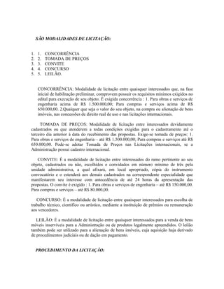 SÃO MODALIDADES DE LICITAÇÃO:


1.   1.   CONCORRÊNCIA
2.   2.   TOMADA DE PREÇOS
3.   3.   CONVITE
4.   4.   CONCURSO
5.   5.   LEILÃO.


     CONCORRÊNCIA: Modalidade de licitação entre quaisquer interessados que, na fase
     inicial de habilitação preliminar, comprovem possuir os requisitos mínimos exigidos no
     edital para execução de seu objeto. É exigida concorrência : 1. Para obras e serviços de
     engenharia acima de R$ 1.500.000,00; Para compras e serviços acima de R$
     650.000,00. 2.Qualquer que seja o valor do seu objeto, na compra ou alienação de bens
     imóveis, nas concessões de direito real de uso e nas licitações internacionais.

     TOMADA DE PREÇOS: Modalidade de licitação entre interessados devidamente
cadastrados ou que atenderem a todas condições exigidas para o cadastramento até o
terceiro dia anterior à data do recebimento das propostas. Exige-se tomada de preços: 1.
Para obras e serviços de engenharia – até R$ 1.500.000,00; Para compras e serviços até R$
650.000,00. Pode-se adotar Tomada de Preços nas Licitações internacionais, se a
Administração possui cadastro internacional.

   CONVITE: É a modalidade de licitação entre interessados do ramo pertinente ao seu
objeto, cadastrados ou não, escolhidos e convidados em número mínimo de três pela
unidade administrativa, a qual afixará, em local apropriado, cópia do instrumento
convocatório e o estenderá aos demais cadastrados na correspondente especialidade que
manifestarem seu interesse com antecedência de até 24 horas da apresentação das
propostas. O convite é exigido : 1. Para obras e serviços de engenharia – até R$ 150.000,00.
Para compras e serviços – até R$ 80.000,00.

   CONCURSO: É a modalidade de licitação entre quaisquer interessados para escolha de
trabalho técnico, científico ou artístico, mediante a instituição de prêmios ou remuneração
aos vencedores.

   LEILÃO: É a modalidade de licitação entre quaisquer interessados para a venda de bens
móveis inservíveis para a Administração ou de produtos legalmente apreendidos. O leilão
também pode ser utilizado para a alienação de bens imóveis, cuja aquisição haja derivado
de procedimentos judiciais ou de dação em pagamento.


     PROCEDIMENTO DA LICITAÇÃO:
 