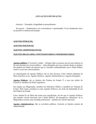ANULAÇÃO E REVOGAÇÃO:



   Anulação – Pressupõe a ilegalidade no procedimento.

    Revogação – fundamenta-se em conveniência e oportunidade. O seu fundamento deve
ser posterior à abertura da licitação.




AGENTES PÚBLICOS;

AGENTES POLÍTICOS;

AGENTES ADMINISTRATIVOS;

AGENTES DELEGADOS, CONCESSIONÁRIOS E PERMISSIONÁRIOS.



Agentes públicos: O conceito é amplo – abrange todas as pessoas que de uma maneira ou
de outra prestam um serviço público – estão abrangidos por esse conceito desde os titulares
dos poderes do Estado até pessoas que se vinculam contratualmente com o Poder Público
como é o caso dos concessionários.

As classificações de Agentes Públicos são as mais diversas. Celso Antônio Bandeira de
Melo classifica-os em: Agentes Políticos, Agentes Administrativos e Agentes Delegados.

Agentes Políticos: são os titulares dos Poderes do Estado. É o caso dos chefes do
Executivo, membros do Poder Legislativo.

Em relação aos Magistrados, membros do Ministério Público e membros do Tribunal de
Contas, Hely Lopes considera-os como Agentes Políticos, em razão da titularidade de um
dos Poderes do Estado.

Celso Antônio B. de Melo não aceita essa classificação, ele diz que os Agentes Políticos
não mantêm vinculo funcional com o Poder Público, são passageiros, transitórios. Já os
Magistrados exercem uma atividade profissional – mantêm um vinculo funcional.

Agentes Administrativos: São os servidores públicos. Exercem as funções comuns da
Administração.
 