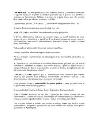 LEGALIDADE: é o princípio básico de todo o Direito Público,. A doutrina costuma usar
a seguinte expressão: enquanto na atividade particular tudo o que não está proibido é
permitido, na Administração Pública é o inverso, ela só pode fazer o que a lei permite,
deste modo, tudo o que não está permitido é proibido.

“Administrar é aplicar a Lei de Ofício”. O administrador está rigidamente preso à lei.

A atuação do administrador deve ser confrontada com a lei.

MORALIDADE: a moralidade foi transformada em princípio jurídico.

O Direito Administrativo elaborou um conceito próprio de moral, diferente da moral
comum. A moral administrativa significa o dever do administrador não apenas cumprir a
lei formalmente, mas cumprir substancialmente, procurando sempre o melhor resultado
para a administração.

Toda atuação do administrador é inspirada no interesse público.

Jamais a moralidade administrativa pode chocar-se com a lei.

Por esse princípio, o administrador não aplica apenas a lei, mas vai além, aplicando a sua
substância.

A Constituição de 1988 enfatizou a moralidade administrativa, prevendo que “os atos de
improbidade importarão a suspensão dos direitos políticos, a perda da função pública, a
indisponibilidade dos bens e o ressarcimento ao erário na forma e gradação previstas em
lei, sem prejuízo da ação penal cabível”.

IMPESSOALIDADE: significa que o administrador deve orientar-se por critérios
objetivos, não devendo fazer distinções fundamentadas em critérios pessoais. É em
decorrência desse princípio que temos: o concurso e a licitação.

Desse princípio decorre a generalidade do serviço público – todos que preencham as
exigências têm direito ao serviço público.

A responsabilidade objetiva do Estado decorre do princípio da impessoalidade.

PUBLICIDADE: destina-se, de um lado, à produção dos efeitos externos dos atos
administrativos. Existem atos que não se restringem ao ambiente interno da administração
porque se destinam a produzir efeitos externos – daí ser necessária a publicidade.

Esse princípio também se justifica para permitir a qualquer pessoa que fiscalize os atos
administrativos, ensejando a possibilidade de obter certidões que poderão servir para o
ajuizamento de Ação Popular.
 