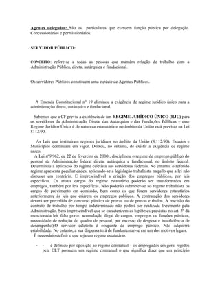 Agentes delegados: São os particulares que exercem função pública por delegação.
Concessionários e permissionários.


SERVIDOR PÚBLICO:


CONCEITO: refere-se a todas as pessoas que mantêm relação de trabalho com a
Administração Pública, direta, autárquica e fundacional.


Os servidores Públicos constituem uma espécie de Agentes Públicos.



  A Emenda Constitucional n° 19 eliminou a exigência de regime jurídico único para a
administração direta, autárquica e fundacional.

  Sabemos que a CF previu a existência de um REGIME JURÍDICO ÚNICO (RJU) para
os servidores da Administração Direta, das Autarquias e das Fundações Públicas – esse
Regime Jurídico Único é de natureza estatutária e no âmbito da União está previsto na Lei
8112/90.

   As Leis que instituíram regimes jurídicos no âmbito da União (8.112/90), Estados e
Municípios continuam em vigor. Deixou, no entanto, de existir a exigência de regime
único.
  A Lei nº9.962, de 22 de fevereiro de 2000 , disciplinou o regime de emprego público do
pessoal da Administração federal direta, autárquica e fundacional, no âmbito federal.
Determinou a aplicação do regime celetista aos servidores federais. No entanto, o referido
regime apresenta peculiaridades, aplicando-se a legislação trabalhista naquilo que a lei não
dispuser em contrário. É imprescindível a criação dos empregos públicos, por leis
específicas. Os atuais cargos do regime estatutário poderão ser transformados em
empregos, também por leis específicas. Não poderão submeter-se ao regime trabalhista os
cargos de provimento em comissão, bem como os que forem servidores estatutários
anteriormente às leis que criarem os empregos públicos. A contratação dos servidores
deverá ser precedida de concurso público de provas ou de provas e títulos. A rescisão do
contrato de trabalho por tempo indeterminado não poderá ser realizada livremente pela
Administração. Será imprescindível que se caracterizem as hipóteses previstas no art. 3º da
mencionada lei( falta grave, acumulação ilegal de cargos, empregos ou funções públicas,
necessidade de redução do quadro de pessoal, por excesso de despesa e insuficiência de
desempenho).O servidor celetista é ocupante de emprego público. Não adquirirá
estabilidade. No entanto, a sua dispensa terá de fundamentar-se em um dos motivos legais.
  É necessário definir o que seja um regime estatutário.

   -   - é definido por oposição ao regime contratual – os empregados em geral regidos
       pela CLT possuem um regime contratual o que significa dizer que em princípio
 