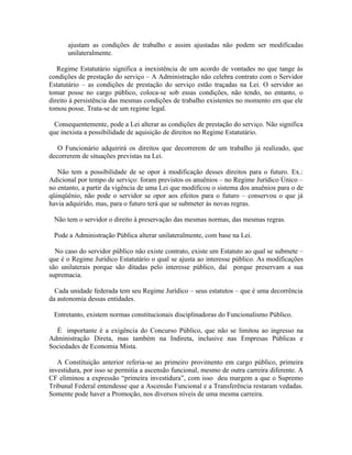ajustam as condições de trabalho e assim ajustadas não podem ser modificadas
      unilateralmente.

   Regime Estatutário significa a inexistência de um acordo de vontades no que tange às
condições de prestação do serviço – A Administração não celebra contrato com o Servidor
Estatutário – as condições de prestação do serviço estão traçadas na Lei. O servidor ao
tomar posse no cargo público, coloca-se sob essas condições, não tendo, no entanto, o
direito à persistência das mesmas condições de trabalho existentes no momento em que ele
tomou posse. Trata-se de um regime legal.

  Consequentemente, pode a Lei alterar as condições de prestação do serviço. Não significa
que inexista a possibilidade de aquisição de direitos no Regime Estatutário.

   O Funcionário adquirirá os direitos que decorrerem de um trabalho já realizado, que
decorrerem de situações previstas na Lei.

   Não tem a possibilidade de se opor à modificação desses direitos para o futuro. Ex.:
Adicional por tempo de serviço: foram previstos os anuênios – no Regime Jurídico Único –
no entanto, a partir da vigência de uma Lei que modificou o sistema dos anuênios para o de
qüinqüênio, não pode o servidor se opor aos efeitos para o futuro – conservou o que já
havia adquirido, mas, para o futuro terá que se submeter às novas regras.

 Não tem o servidor o direito à preservação das mesmas normas, das mesmas regras.

 Pode a Administração Pública alterar unilateralmente, com base na Lei.

  No caso do servidor público não existe contrato, existe um Estatuto ao qual se submete –
que é o Regime Jurídico Estatutário o qual se ajusta ao interesse público. As modificações
são unilaterais porque são ditadas pelo interesse público, daí porque preservam a sua
supremacia.

  Cada unidade federada tem seu Regime Jurídico – seus estatutos – que é uma decorrência
da autonomia dessas entidades.

 Entretanto, existem normas constitucionais disciplinadoras do Funcionalismo Público.

  É importante é a exigência do Concurso Público, que não se limitou ao ingresso na
Administração Direta, mas também na Indireta, inclusive nas Empresas Públicas e
Sociedades de Economia Mista.

   A Constituição anterior referia-se ao primeiro provimento em cargo público, primeira
investidura, por isso se permitia a ascensão funcional, mesmo de outra carreira diferente. A
CF eliminou a expressão “primeira investidura”, com isso deu margem a que o Supremo
Tribunal Federal entendesse que a Ascensão Funcional e a Transferência restaram vedadas.
Somente pode haver a Promoção, nos diversos níveis de uma mesma carreira.
 