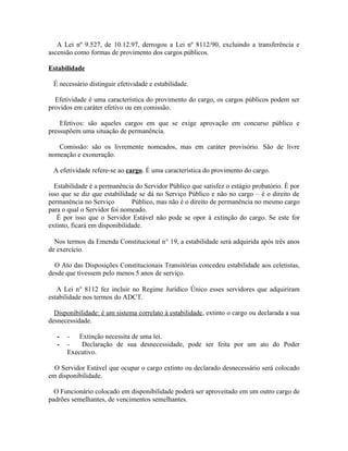 A Lei nº 9.527, de 10.12.97, derrogou a Lei nº 8112/90, excluindo a transferência e
ascensão como formas de provimento dos cargos públicos.

Estabilidade

 É necessário distinguir efetividade e estabilidade.

  Efetividade é uma característica do provimento do cargo, os cargos públicos podem ser
providos em caráter efetivo ou em comissão.

    Efetivos: são aqueles cargos em que se exige aprovação em concurso público e
pressupõem uma situação de permanência.

   Comissão: são os livremente nomeados, mas em caráter provisório. São de livre
nomeação e exoneração.

 A efetividade refere-se ao cargo. É uma característica do provimento do cargo.

  Estabilidade é a permanência do Servidor Público que satisfez o estágio probatório. É por
isso que se diz que estabilidade se dá no Serviço Público e não no cargo – é o direito de
permanência no Serviço         Público, mas não é o direito de permanência no mesmo cargo
para o qual o Servidor foi nomeado.
   É por isso que o Servidor Estável não pode se opor à extinção do cargo. Se este for
extinto, ficará em disponibilidade.

  Nos termos da Emenda Constitucional n° 19, a estabilidade será adquirida após três anos
de exercício.

  O Ato das Disposições Constitucionais Transitórias concedeu estabilidade aos celetistas,
desde que tivessem pelo menos 5 anos de serviço.

   A Lei n° 8112 fez incluir no Regime Jurídico Único esses servidores que adquiriram
estabilidade nos termos do ADCT.

  Disponibilidade: é um sistema correlato à estabilidade, extinto o cargo ou declarada a sua
desnecessidade.

   -   - Extinção necessita de uma lei.
   -   -   Declaração de sua desnecessidade, pode ser feita por um ato do Poder
       Executivo.

  O Servidor Estável que ocupar o cargo extinto ou declarado desnecessário será colocado
em disponibilidade.

  O Funcionário colocado em disponibilidade poderá ser aproveitado em um outro cargo de
padrões semelhantes, de vencimentos semelhantes.
 