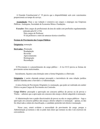 A Emenda Constitucional n° 19 previu que a disponibilidade será com vencimentos
proporcionais ao tempo de serviço.

  Acumulação: Hoje a sua vedação é extensiva aos cargos e empregos nas Empresas
Públicas. Autarquias, Sociedade de Economia Mista e Fundações.

  Exceções: Dois cargos de profissionais da área de saúde com profissões regulamentadas
         (alterado pela EC n°34)
          Dois cargos de Professor
          01 de professor e outro de natureza técnico-científica.

Formas de Provimento dos Cargos Públicos

Originária: nomeação

Derivadas: Promoção
           Readaptação
           Reversão
           Aproveitamento
           Reintegração
           Recondução


   O Provimento é o preenchimento do cargo público – A Lei 8112 previu as formas de
provimento acima mencionados.

 Inicialmente, façamos uma distinção entre a forma Originária e a Derivada:

Originária: é assim chamada porque pressupõe a inexistência de uma relação jurídica
anterior mantida entre o Servidor e a Administração.

  A única forma de Provimento Originário é a nomeação, que pode ser realizada em caráter
Efetivo ou para Cargos de Provimento em Comissão.

Cargo Efetivo: pressupõe a aprovação em concurso público de provas ou de provas e
Títulos – sabemos que a aprovação em concurso não enseja o direito adquirido à nomeação.

  A Administração tem o poder discricionário de prover ou não os cargos públicos – logo a
aprovação em concurso público não enseja o direito subjetivo à nomeação – apenas, se não
for observada a ordem de classificação, o candidato preterido terá direito à nomeação.

    Nesse caso, estará evidente a necessidade do provimento do cargo, porque a
Administração já nomeou e não se pode mais dizer que nomear ou não é um exercício de
conveniência.
 