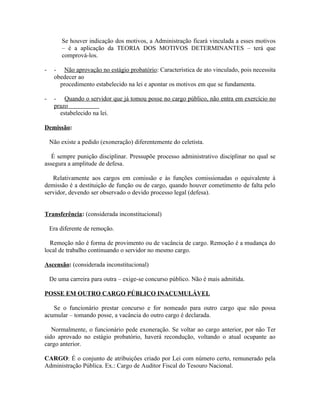 Se houver indicação dos motivos, a Administração ficará vinculada a esses motivos
        – é a aplicação da TEORIA DOS MOTIVOS DETERMINANTES – terá que
        comprová-los.

-    - Não aprovação no estágio probatório: Característica de ato vinculado, pois necessita
     obedecer ao
       procedimento estabelecido na lei e apontar os motivos em que se fundamenta.

-    - Quando o servidor que já tomou posse no cargo público, não entra em exercício no
     prazo
       estabelecido na lei.

Demissão:

    Não existe a pedido (exoneração) diferentemente do celetista.

   É sempre punição disciplinar. Pressupõe processo administrativo disciplinar no qual se
assegura a amplitude de defesa.

   Relativamente aos cargos em comissão e às funções comissionadas o equivalente à
demissão é a destituição de função ou de cargo, quando houver cometimento de falta pelo
servidor, devendo ser observado o devido processo legal (defesa).


Transferência: (considerada inconstitucional)

    Era diferente de remoção.

  Remoção não é forma de provimento ou de vacância de cargo. Remoção é a mudança do
local de trabalho continuando o servidor no mesmo cargo.

Ascensão: (considerada inconstitucional)

    De uma carreira para outra – exige-se concurso público. Não é mais admitida.

POSSE EM OUTRO CARGO PÚBLICO INACUMULÁVEL

   Se o funcionário prestar concurso e for nomeado para outro cargo que não possa
acumular – tomando posse, a vacância do outro cargo é declarada.

   Normalmente, o funcionário pede exoneração. Se voltar ao cargo anterior, por não Ter
sido aprovado no estágio probatório, haverá recondução, voltando o atual ocupante ao
cargo anterior.

CARGO: É o conjunto de atribuições criado por Lei com número certo, remunerado pela
Administração Pública. Ex.: Cargo de Auditor Fiscal do Tesouro Nacional.
 