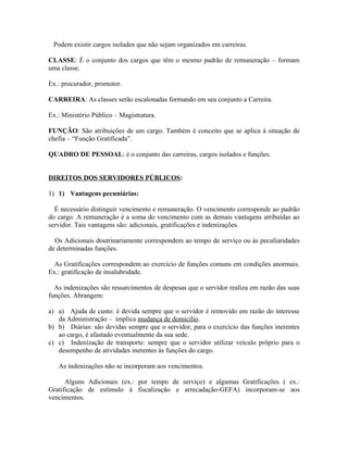 Podem existir cargos isolados que não sejam organizados em carreiras.

CLASSE: É o conjunto dos cargos que têm o mesmo padrão de remuneração – formam
uma classe.

Ex.: procurador, promotor.

CARREIRA: As classes serão escalonadas formando em seu conjunto a Carreira.

Ex.: Ministério Público – Magistratura.

FUNÇÃO: São atribuições de um cargo. Também é conceito que se aplica à situação de
chefia – “Função Gratificada”.

QUADRO DE PESSOAL: é o conjunto das carreiras, cargos isolados e funções.


DIREITOS DOS SERVIDORES PÚBLICOS:

1) 1) Vantagens pecuniárias:

  É necessário distinguir vencimento e remuneração. O vencimento corresponde ao padrão
do cargo. A remuneração é a soma do vencimento com as demais vantagens atribuídas ao
servidor. Tais vantagens são: adicionais, gratificações e indenizações.

  Os Adicionais doutrinariamente correspondem ao tempo de serviço ou às peculiaridades
de determinadas funções.

  As Gratificações correspondem ao exercício de funções comuns em condições anormais.
Ex.: gratificação de insalubridade.

  As indenizações são ressarcimentos de despesas que o servidor realiza em razão das suas
funções. Abrangem:

a) a) Ajuda de custo: é devida sempre que o servidor é removido em razão do interesse
   da Administração – implica mudança de domicílio.
b) b) Diárias: são devidas sempre que o servidor, para o exercício das funções inerentes
   ao cargo, é afastado eventualmente da sua sede.
c) c) Indenização de transporte: sempre que o servidor utilizar veículo próprio para o
   desempenho de atividades inerentes às funções do cargo.

   As indenizações não se incorporam aos vencimentos.

      Alguns Adicionais (ex.: por tempo de serviço) e algumas Gratificações ( ex.:
Gratificação de estímulo à fiscalização e arrecadação-GEFA) incorporam-se aos
vencimentos.
 