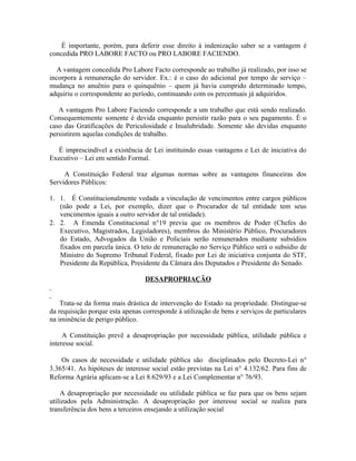 É importante, porém, para deferir esse direito à indenização saber se a vantagem é
concedida PRO LABORE FACTO ou PRO LABORE FACIENDO.

   A vantagem concedida Pro Labore Facto corresponde ao trabalho já realizado, por isso se
incorpora à remuneração do servidor. Ex.: é o caso do adicional por tempo de serviço –
mudança no anuênio para o quinquênio – quem já havia cumprido determinado tempo,
adquiriu o correspondente ao período, continuando com os percentuais já adquiridos.

   A vantagem Pro Labore Faciendo corresponde a um trabalho que está sendo realizado.
Consequentemente somente é devida enquanto persistir razão para o seu pagamento. É o
caso das Gratificações de Periculosidade e Insalubridade. Somente são devidas enquanto
persistirem aquelas condições de trabalho.

   É imprescindível a existência de Lei instituindo essas vantagens e Lei de iniciativa do
Executivo – Lei em sentido Formal.

     A Constituição Federal traz algumas normas sobre as vantagens financeiras dos
Servidores Públicos:

1. 1. É Constitucionalmente vedada a vinculação de vencimentos entre cargos públicos
   (não pode a Lei, por exemplo, dizer que o Procurador de tal entidade tem seus
   vencimentos iguais a outro servidor de tal entidade).
2. 2. A Emenda Constitucional n°19 previu que os membros de Poder (Chefes do
   Executivo, Magistrados, Legisladores), membros do Ministério Público, Procuradores
   do Estado, Advogados da União e Policiais serão remunerados mediante subsídios
   fixados em parcela única. O teto de remuneração no Serviço Público será o subsídio de
   Ministro do Supremo Tribunal Federal, fixado por Lei de iniciativa conjunta do STF,
   Presidente da República, Presidente da Câmara dos Deputados e Presidente do Senado.

                                  DESAPROPRIAÇÃO


    Trata-se da forma mais drástica de intervenção do Estado na propriedade. Distingue-se
da requisição porque esta apenas corresponde à utilização de bens e serviços de particulares
na iminência de perigo público.

     A Constituição prevê a desapropriação por necessidade pública, utilidade pública e
interesse social.

    Os casos de necessidade e utilidade pública são disciplinados pelo Decreto-Lei n°
3.365/41. As hipóteses de interesse social estão previstas na Lei n° 4.132/62. Para fins de
Reforma Agrária aplicam-se a Lei 8.629/93 e a Lei Complementar n° 76/93.

     A desapropriação por necessidade ou utilidade pública se faz para que os bens sejam
utilizados pela Administração. A desapropriação por interesse social se realiza para
transferência dos bens a terceiros ensejando a utilização social
 