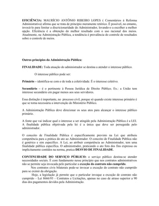 EFICIÊNCIA: MAURÍCIO ANTÔNIO RIBEIRO LOPES ( Comentários à Reforma
Administrativa) afirma que se trata de princípio meramente retórico. É possível, no entanto,
invocá-lo para limitar a discricionaridade do Administrador, levando-o a escolher a melhor
opção. Eficiência é a obtenção do melhor resultado com o uso racional dos meios.
Atualmente, na Administração Pública, a tendência é prevalência do controle de resultados
sobre o controle de meios.




Outros princípios da Administração Pública:

FINALIDADE: Toda atuação do administrador se destina a atender o interesse público.

          O interesse público pode ser:

Primário – identifica-se com o de toda a coletividade. É o interesse coletivo.

Secundário – é o pertinente à Pessoa Jurídica de Direito Público. Ex.: a União tem
interesse secundário em pagar menos aos seus servidores.

Essa distinção é importante, no processo civil, porque só quando existe interesse primário é
que se torna necessária a intervenção do Ministério Público.

A Administração Pública deve direcionar os seus atos para alcançar o interesse público
primário.

A fonte que vai indicar qual o interesse a ser atingido pela Administração Pública é a LEI.
A finalidade pública objetivada pela lei é a única que deve ser perseguida pelo
administrador.

O conceito de Finalidade Pública é especificamente previsto na Lei que atribuiu
competência para a prática do ato ao Administrador. O conceito de Finalidade Pública não
é genérico e sim específico. A Lei, ao atribuir competência ao Administrador, tem uma
finalidade pública específica. O administrador, praticando o ato fora dos fins expressa ou
implicitamente contidos na norma, pratica DESVIO DE FINALIDADE.

CONTINUIDADE DO SERVIÇO PÚBLICO: o serviço público destina-se atender
necessidades sociais. É com fundamento nesse princípio que nos contratos administrativos
não se permite seja invocada pelo particular a exceção do contrato não cumprido.
       Nos contratos civis bilaterais pode-se invocar a exceção do contrato não cumprido
para se eximir da obrigação.
        Hoje, a legislação já permite que o particular invoque a exceção de contrato não
cumprido – Lei 8666/93 – Contratos e Licitações, apenas no caso de atraso superior a 90
dias dos pagamentos devidos pela Administração.
 