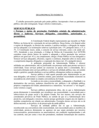 DESAPROPRIAÇÃO INDIRETA


   É esbulho possessório praticado pelo poder público. Incorporado o bem ao patrimônio
público, não cabe reintegração. Surge o direito à indenização.

SERVIÇO PÚBLICO
( Formas e meios de prestação; Entidades estatais da administração
direta e indireta; Serviços delegados, concedidos, autorizados e
permitidos)

                      A Constituição Federal dispõe expressamente que incumbe ao Poder
Público, na forma da lei, a prestação de serviços públicos. Dessa forma, a lei disporá sobre
o regime de delegação, os direitos dos usuários, a política tarifária, a obrigação de manter
serviço adequado e as reclamações relativas à prestação (arts. 175, parágrafo único, e 37, §
3º). A Constituição insere, ainda, o conceito de serviço relevante, como o de saúde (art.
197). Atendendo a essa orientação, o Código de Defesa do Consumidor (Lei 8.078/90)
considera como direito básico do usuário a adequada e eficaz prestação dos serviços
públicos em geral (art. 6º) e, em complemento, obriga o Poder Público ou seus delegados a
fornecer serviços adequados, eficientes, seguros e contínuos, dispondo sobre os meios para
o cumprimento daquelas obrigações e a reparação dos danos (art. 22 e parágrafo único).
                      A atribuição primordial da Administração Pública é oferecer
utilidades aos administrados, não se justificando sua presença senão para prestar serviços à
coletividade. Esses serviços podem ser essenciais ou apenas úteis à comunidade, daí a
necessária distinção entre serviços públicos e serviços de utilidade pública; mas, em sentido
amplo e genérico, quando aludimos a serviço público, abrangemos ambas as categorias.
                      Serviço público é todo aquele prestado pela Administração ou por
seus delegados, sob normas e controles estatais, para satisfazer necessidades essenciais ou
secundárias da coletividade ou simples conveniências do Estado.
                      Levando-se em conta a essencialidade, a adequação, a finalidade e os
destinatários dos serviços, podemos classificá-los em: públicos e de utilidade pública;
próprios e impróprios do Estado; administrativos e industriais; “uti universi” e “uti singuli”,
como veremos a seguir.
                      Serviços públicos propriamente ditos, são os que a Administração
presta diretamente à comunidade, por reconhecer sua essencialidade e necessidade para a
sobrevivência do grupo social e do próprio Estado. Por isso mesmo, tais serviços são
considerados privativos do Poder Público, no sentido de que só a Administração deve
prestá-los, sem delegação a terceiros, mesmo porque geralmente exigem atos de império e
medidas compulsórias em relação aos administrados. Exemplos desses serviços são os de
defesa nacional, os de polícia, os de preservação da saúde pública.
                      Serviços de utilidade pública são os que a Administração,
reconhecendo sua conveniência (não essencialidade, nem necessidade) para os membros da
coletividade, presta-os diretamente ou aquiesce em que sejam prestados por terceiros
(concessionários, permissionários ou autorizatários), nas condições regulamentadas e sob
seu controle, mas por conta e risco dos prestadores, mediante remuneração dos usuários.
 