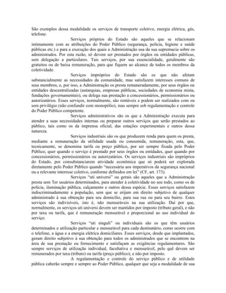 São exemplos dessa modalidade os serviços de transporte coletivo, energia elétrica, gás,
telefone.
                       Serviços próprios do Estado são aqueles que se relacionam
intimamente com as atribuições do Poder Público (segurança, polícia, higiene e saúde
públicas etc.) e para a execução dos quais a Administração usa da sua supremacia sobre os
administrados. Por esta razão, só devem ser prestados por órgãos ou entidades públicas,
sem delegação a particulares. Tais serviços, por sua essencialidade, geralmente são
gratuitos ou de baixa remuneração, para que fiquem ao alcance de todos os membros da
coletividade.
                       Serviços impróprios do Estado são os que não afetam
substancialmente as necessidades da comunidade, mas satisfazem interesses comuns de
seus membros, e, por isso, a Administração os presta remuneradamente, por seus órgãos ou
entidades descentralizadas (autarquias, empresas públicas, sociedades de economia mista,
fundações governamentais), ou delega sua prestação a concessionários, permissionários ou
autorizatários. Esses serviços, normalmente, são rentáveis e podem ser realizados com ou
sem privilégio (não confundir com monopólio), mas sempre sob regulamentação e controle
do Poder Público competente.
                       Serviços administrativos são os que a Administração executa para
atender a suas necessidades internas ou preparar outros serviços que serão prestados ao
público, tais como os da imprensa oficial, das estações experimentais e outros dessa
natureza.
                       Serviços industriais são os que produzem renda para quem os presta,
mediante a remuneração da utilidade usada ou consumida, remuneração, esta, que,
tecnicamente, se denomina tarifa ou preço público, por ser sempre fixada pelo Poder
Público, quer quando o serviço é prestado por seus órgãos ou entidades, quer quando por
concessionários, permissionários ou autorizatários. Os serviços industriais são impróprios
do Estado, por consubstanciarem atividade econômica que só poderá ser explorada
diretamente pelo Poder Público quando “necessária aos imperativos da segurança nacional
ou a relevante interesse coletivo, conforme definidos em lei” (CF, art. 173).
                       Serviços “uti universi” ou gerais são aqueles que a Administração
presta sem Ter usuários determinados, para atender à coletividade no seu todo, como os de
polícia, iluminação pública, calçamento e outros dessa espécie. Esses serviços satisfazem
indiscriminadamente a população, sem que se erijam em direito subjetivo de qualquer
administrado à sua obtenção para seu domicílio, para sua rua ou para seu bairro. Estes
serviços são indivisíveis, isto é, não mensuráveis na sua utilização. Daí por que,
normalmente, os serviços uti universi devem ser mantidos por imposto (tributo geral), e não
por taxa ou tarifa, que é remuneração mensurável e proporcional ao uso individual do
serviço.
                       Serviços “uti singuli” ou individuais são os que têm usuários
determinados e utilização particular e mensurável para cada destinatário, como ocorre com
o telefone, a água e a energia elétrica domiciliares. Esses serviços, desde que implantados,
geram direito subjetivo à sua obtenção para todos os administrados que se encontrem na
área de sua prestação ou fornecimento e satisfaçam as exigências regulamentares. São
sempre serviços de utilização individual, facultativa e mensurável, pelo quê devem ser
remunerados por taxa (tributo) ou tarifa (preço público), e não por imposto.
                       A regulamentação e controle do serviço público e de utilidade
pública caberão sempre e sempre ao Poder Público, qualquer que seja a modalidade de sua
 