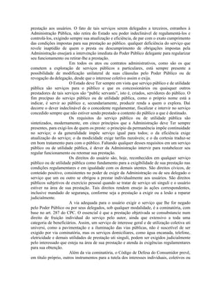 prestação aos usuários. O fato de tais serviços serem delegados a terceiros, estranhos à
Administração Pública, não retira do Estado seu poder indeclinável de regulamentá-los e
controlá-los, exigindo sempre sua atualização e eficiência, de par com o exato cumprimento
das condições impostas para sua prestação ao público. qualquer deficiência do serviço que
revele inaptidão de quem o presta ou descumprimento de obrigações impostas pela
Administração ensejará a intervenção imediata do Poder Público delegante para regularizar
seu funcionamento ou retirar-lhe a prestação.
                       Em todos os atos ou contratos administrativos, como são os que
cometem a exploração de serviços públicos a particulares, está sempre presente a
possibilidade de modificação unilateral de suas cláusulas pelo Poder Público ou de
revogação da delegação, desde que o interesse coletivo assim o exija.
                       O Estado deve Ter sempre em vista que serviço público e de utilidade
pública são serviços para o público e que os concessionários ou quaisquer outros
prestadores de tais serviços são “public servants”, isto é, criados, servidores do público. O
fim precípuo do serviço público ou de utilidade pública, como o próprio nome está a
indicar, é servir ao público e, secundariamente, produzir renda a quem o explora. Daí
decorre o dever indeclinável de o concedente regulamentar, fiscalizar e intervir no serviço
concedido sempre que não estiver sendo prestado a contento do público a que é destinado.
                       Os requisitos do serviço público ou de utilidade pública são
sintetizados, modernamente, em cinco princípios que a Administração deve Ter sempre
presentes, para exigi-los de quem os preste: o principio da permanência impõe continuidade
no serviço; o da generalidade impõe serviço igual para todos; o da eficiência exige
atualização do serviço; o da modicidade exige tarifas razoáveis; e o da cortesia traduz-se
em bom tratamento para com o público. Faltando qualquer desses requisitos em um serviço
público ou de utilidade pública, é dever da Administração intervir para restabelecer seu
regular funcionamento ou retomar sua prestação.
                       Os direitos do usuário são, hoje, reconhecidos em qualquer serviço
público ou de utilidade pública como fundamento para a exigibilidade de sua prestação nas
condições regulamentares e em igualdade com os demais utentes. São direitos cívicos, de
conteúdo positivo, consistentes no poder de exigir da Administração ou de seu delegado o
serviço que um ou outro se obrigou a prestar individualmente aos usuários. São direitos
públicos subjetivos de exercício pessoal quando se tratar de serviço uti singuli e o usuário
estiver na área de sua prestação. Tais direitos rendem ensejo às ações correspondentes,
inclusive mandado de segurança, conforme seja a prestação a exigir ou a lesão a reparar
judicialmente.
                       A via adequada para o usuário exigir o serviço que lhe for negado
pelo Poder Público ou por seus delegados, sob qualquer modalidade, é a cominatória, com
base no art. 287 do CPC. O essencial é que a prestação objetivada se consubstancie num
direito de fruição individual do serviço pelo autor, ainda que extensivo a toda uma
categoria de beneficiários. Assim, um serviço de interesse geral e de utilização coletiva uti
universi, como a pavimentação e a iluminação das vias públicas, não é suscetível de ser
exigido por via cominatória, mas os serviços domiciliares, como água encanada, telefone,
eletricidade e demais utilidades de prestação uti singuli, podem ser exigidos judicialmente
pelo interessado que esteja na área de sua prestação e atenda às exigências regulamentares
para sua obtenção.
                       Além da via cominatória, o Código de Defesa do Consumidor prevê,
em título próprio, outros instrumentos para a tutela dos interesses individuais, coletivos ou
 