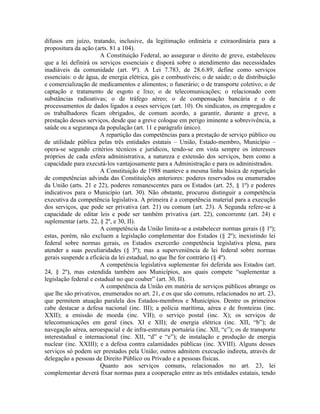 difusos em juízo, tratando, inclusive, da legitimação ordinária e extraordinária para a
propositura da ação (arts. 81 a 104).
                       A Constituição Federal, ao assegurar o direito de greve, estabeleceu
que a lei definirá os serviços essenciais e disporá sobre o atendimento das necessidades
inadiáveis da comunidade (art. 9º). A Lei 7.783, de 28.6.89, define como serviços
essenciais: o de água, de energia elétrica, gás e combustíveis; o de saúde; o de distribuição
e comercialização de medicamentos e alimentos; o funerário; o de transporte coletivo; o de
captação e tratamento de esgoto e lixo; o de telecomunicações; o relacionado com
substâncias radioativas; o de tráfego aéreo; o de compensação bancária e o de
processamentos de dados ligados a esses serviços (art. 10). Os sindicatos, os empregados e
os trabalhadores ficam obrigados, de comum acordo, a garantir, durante a greve, a
prestação desses serviços, desde que a greve coloque em perigo iminente a sobrevivência, a
saúde ou a segurança da população (art. 11 e parágrafo único).
                       A repartição das competências para a prestação de serviço público ou
de utilidade pública pelas três entidades estatais – União, Estado-membro, Município –
opera-se segundo critérios técnicos e jurídicos, tendo-se em vista sempre os interesses
próprios de cada esfera administrativa, a natureza e extensão dos serviços, bem como a
capacidade para executá-los vantajosamente para a Administração e para os administrados.
                       A Constituição de 1988 manteve a mesma linha básica de repartição
de competências advinda das Constituições anteriores: poderes reservados ou enumerados
da União (arts. 21 e 22), poderes remanescentes para os Estados (art. 25, § 1º) e poderes
indicativos para o Município (art. 30). Não obstante, procurou distinguir a competência
executiva da competência legislativa. A primeira é a competência material para a execução
dos serviços, que pode ser privativa (art. 21) ou comum (art. 23). A Segunda refere-se à
capacidade de editar leis e pode ser também privativa (art. 22), concorrente (art. 24) e
suplementar (arts. 22, § 2º, e 30, II).
                       A competência da União limita-se a estabelecer normas gerais (§ 1º);
estas, porém, não excluem a legislação complementar dos Estados (§ 2º); inexistindo lei
federal sobre normas gerais, os Estados exercerão competência legislativa plena, para
atender a suas peculiaridades (§ 3º); mas a superveniência de lei federal sobre normas
gerais suspende a eficácia da lei estadual, no que lhe for contrário (§ 4º).
                       A competência legislativa suplementar foi deferida aos Estados (art.
24, § 2º), mas estendida também aos Municípios, aos quais compete “suplementar a
legislação federal e estadual no que couber” (art. 30, II).
                       A competência da União em matéria de serviços públicos abrange os
que lhe são privativos, enumerados no art. 21, e os que são comuns, relacionados no art. 23,
que permitem atuação paralela dos Estados-membros e Municípios. Dentre os primeiros
cabe destacar a defesa nacional (inc. III); a polícia marítima, aérea e de fronteiras (inc.
XXII); a emissão de moeda (inc. VII); o serviço postal (inc. X); os serviços de
telecomunicações em geral (incs. XI e XII); de energia elétrica (inc. XII, “b”); de
navegação aérea, aeroespacial e de infra-estrutura portuária (inc. XII, “c”); os de transporte
interestadual e internacional (inc. XII, “d” e “e”); de instalação e produção de energia
nuclear (inc. XXIII); e a defesa contra calamidades públicas (inc. XVIII). Alguns desses
serviços só podem ser prestados pela União; outros admitem execução indireta, através de
delegação a pessoas de Direito Público ou Privado e a pessoas físicas.
                       Quanto aos serviços comuns, relacionados no art. 23, lei
complementar deverá fixar normas para a cooperação entre as três entidades estatais, tendo
 