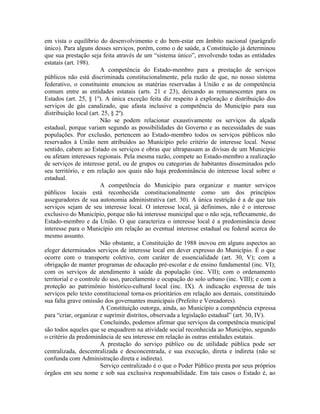 em vista o equilíbrio do desenvolvimento e do bem-estar em âmbito nacional (parágrafo
único). Para alguns desses serviços, porém, como o de saúde, a Constituição já determinou
que sua prestação seja feita através de um “sistema único”, envolvendo todas as entidades
estatais (art. 198).
                        A competência do Estado-membro para a prestação de serviços
públicos não está discriminada constitucionalmente, pela razão de que, no nosso sistema
federativo, o constituinte enunciou as matérias reservadas à União e as de competência
comum entre as entidades estatais (arts. 21 e 23), deixando as remanescentes para os
Estados (art. 25, § 1º). A única exceção feita diz respeito à exploração e distribuição dos
serviços de gás canalizado, que afasta inclusive a competência do Município para sua
distribuição local (art. 25, § 2º).
                        Não se podem relacionar exaustivamente os serviços da alçada
estadual, porque variam segundo as possibilidades do Governo e as necessidades de suas
populações. Por exclusão, pertencem ao Estado-membro todos os serviços públicos não
reservados à União nem atribuídos ao Município pelo critério de interesse local. Nesse
sentido, cabem ao Estado os serviços e obras que ultrapassam as divisas de um Município
ou afetam interesses regionais. Pela mesma razão, compete ao Estado-membro a realização
de serviços de interesse geral, ou de grupos ou categorias de habitantes disseminados pelo
seu território, e em relação aos quais não haja predominância do interesse local sobre o
estadual.
                        A competência do Município para organizar e manter serviços
públicos locais está reconhecida constitucionalmente como um dos princípios
asseguradores de sua autonomia administrativa (art. 30). A única restrição é a de que tais
serviços sejam de seu interesse local. O interesse local, já definimos, não é o interesse
exclusivo do Município, porque não há interesse municipal que o não seja, reflexamente, do
Estado-membro e da União. O que caracteriza o interesse local é a predominância desse
interesse para o Município em relação ao eventual interesse estadual ou federal acerca do
mesmo assunto.
                        Não obstante, a Constituição de 1988 inovou em alguns aspectos ao
eleger determinados serviços de interesse local em dever expresso do Município. É o que
ocorre com o transporte coletivo, com caráter de essencialidade (art. 30, V); com a
obrigação de manter programas de educação pré-escolar e de ensino fundamental (inc. VI);
com os serviços de atendimento à saúde da população (inc. VII); com o ordenamento
territorial e o controle do uso, parcelamento e ocupação do solo urbano (inc. VIII); e com a
proteção ao patrimônio histórico-cultural local (inc. IX). A indicação expressa de tais
serviços pelo texto constitucional torna-os prioritários em relação aos demais, constituindo
sua falta grave omissão dos governantes municipais (Prefeito e Vereadores).
                        A Constituição outorga, ainda, ao Município a competência expressa
para “criar, organizar e suprimir distritos, observada a legislação estadual” (art. 30, IV).
                        Concluindo, podemos afirmar que serviços da competência municipal
são todos aqueles que se enquadrem na atividade social reconhecida ao Município, segundo
o critério da predominância de seu interesse em relação às outras entidades estatais.
                        A prestação do serviço público ou de utilidade pública pode ser
centralizada, descentralizada e desconcentrada, e sua execução, direta e indireta (não se
confunda com Administração direta e indireta).
                        Serviço centralizado é o que o Poder Público presta por seus próprios
órgãos em seu nome e sob sua exclusiva responsabilidade. Em tais casos o Estado é, ao
 