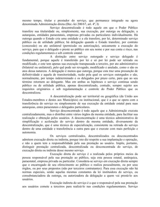 mesmo tempo, titular e prestador do serviço, que permanece integrado na agora
denominada Administração direta (Dec.-lei 200/67, art. 4º, I)
                        Serviço descentralizado é todo aquele em que o Poder Público
transfere sua titularidade ou, simplesmente, sua execução, por outorga ou delegação, a
autarquias, entidades paraestatais, empresas privadas ou particulares individualmente. Há
outorga quando o Estado cria uma entidade e a ela transfere, por lei, determinado serviço
público ou de utilidade pública; há delegação quando o Estado transfere, por contrato
(concessão) ou ato unilateral (permissão ou autorização), unicamente a execução do
serviço, para que o delegado o preste ao público em seu nome e por sua conta e risco, nas
condições regulamentares e sob controle estatal.
                        A distinção entre serviço outorgado e serviço delegado é
fundamental, porque aquele é transferido por lei e só por lei pode ser retirado ou
modificado, e este tem apenas sua execução transpassada a terceiro, por ato administrativo
(bilateral ou unilateral), pelo quê pode ser revogado, modificado e anulado, como o são os
atos dessa natureza. A delegação é menos que outorga, porque esta traz uma presunção de
definitividade e aquela de transitoriedade, razão pela qual os serviços outorgados o são,
normalmente, por tempo indeterminado e os delegados por prazo certo, para que ao seu
término retornem ao delegante. Mas em ambas as hipóteses o serviço continua sendo
público ou de utilidade pública, apenas descentralizado, contudo, sempre sujeito aos
requisitos originários e sob regulamentação e controle do Poder Público que os
descentralizou.
                        A descentralização pode ser territorial ou geográfica (da União aos
Estados-membros e destes aos Municípios) ou institucional, que é a que se opera com a
transferência do serviço ou simplesmente de sua execução da entidade estatal para suas
autarquias, entes paraestatais e delegados particulares.
                        Serviço desconcentrado é todo aquele que a Administração executa
centralizadamente, mas o distribui entre vários órgãos da mesma entidade, para facilitar sua
realização e obtenção pelos usuários. A desconcentração é uma técnica administrativa de
simplificação e aceleração do serviço dentro da mesma entidade, diversamente da
descentralização, que é uma técnica de especialização, consistente na retirada do serviço
dentro de uma entidade e transferência a outra para que o execute com mais perfeição e
autonomia.
                        Os serviços centralizados, descentralizados ou desconcentrados
admitem execução direta ou indireta, porque isto diz respeito a sua implantação e operação,
e não a quem tem a responsabilidade pela sua prestação ao usuário. Impõe, portanto,
distinguir prestação centralizada, descentralizada ou desconcentrada do serviço, de
execução direta ou indireta desse mesmo serviço.
                        Execução direta do serviço é a realizada pelos próprios meios da
pessoa responsável pela sua prestação ao público, seja esta pessoa estatal, autárquica,
paraestatal, empresa privada ou particular. Considera-se serviço em execução direta sempre
que o encarregado de seu oferecimento ao público o realiza pessoalmente, ou por seus
órgãos, ou por seus prepostos (não por terceiros contratantes). Para essa execução não há
normas especiais, senão aquelas mesmas constantes da lei instituidora do serviço, ou
consubstanciadora da outorga, ou autorizadora da delegação a quem vai prestá-lo aos
usuários.
                        Execução indireta do serviço é a que o responsável pela sua prestação
aos usuários comete a terceiros para realizá-lo nas condições regulamentares. Serviço
 