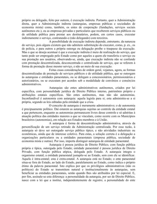 próprio ou delegado, feito por outrem, é execução indireta. Portanto, quer a Administração
direta, quer a Administração indireta (autarquias, empresas públicas e sociedades de
economia mista) como, também, os entes de cooperação (fundações, serviços sociais
autônomos etc.), ou as empresas privadas e particulares que receberem serviços públicos ou
de utilidade pública para prestar aos destinatários, podem, em certos casos, executar
indiretamente o serviço, contratando-o (não delegando) com terceiros.
                       A possibilidade de execução indireta depende, entretanto, da natureza
do serviço, pois alguns existem que não admitem substituição do executor, como, p. ex., os
de polícia, e para outros a própria outorga ou delegação proíbe o traspasse da execução.
Mas o que se deseja acentuar é que a execução indireta é meio de realização do serviço, que
tanto pode ser empregado pelo Estado como por aqueles a quem ele transferiu o serviço ou
sua prestação aos usuários, observando-se, ainda, que execução indireta não se confunde
com prestação descentralizada, desconcentrada e centralizada de serviço, que se referem à
forma de prestação desse mesmo serviço, e não ao meio de sua execução.
                       Feitas essas considerações de ordem geral, vejamos, agora, as formas
descentralizadas de prestação de serviços públicos e de utilidade pública, que se outorgam
às autarquias e entidades paraestatais, ou se delegam a concessionários, permissionários e
autorizatários, ou se executam por acordos sob a modalidade de convênios e consórcios
administrativos.
                       Autarquias são entes administrativos autônomos, criados por lei
específica, com personalidade jurídica de Direito Público interno, patrimônio próprio e
atribuições estatais específicas. São entes autônomos, mas não são autonomias.
Inconfundível é autonomia com autarquia: aquela legisla para si; esta administra-se a si
própria, segundo as leis editadas pela entidade que a criou.
                       O conceito de autarquia é meramente administrativo; o de autonomia
é precipuamente político. Daí estarem as autarquias sujeitas ao controle da entidade estatal
a que pertencem, enquanto as autonomias permanecem livres desse controle e só adstritas à
atuação política das entidades maiores a que se vinculam, como ocorre com os Municípios
brasileiros (autonomias), em relação aos Estados-membros e à União.
                       A autarquia é forma de descentralização administrativa, através da
personificação de um serviço retirado da Administração centralizada. Por essa razão, à
autarquia só deve ser outorgado serviço público típico, e não atividades industriais ou
econômicas, ainda que de interesse coletivo. Para estas, a solução correta é a delegação a
organizações particulares ou a entidades paraestatais (empresa pública, sociedade de
economia mista e outras). Por isso, importa distinguir autarquia de entidade paraestatal.
                       Autarquia é pessoa jurídica de Direito Público, com função pública
própria e típica, outorgada pelo Estado; entidade paraestatal é pessoa jurídica de Direito
Privado, com função pública atípica, delegada pelo Estado. A autarquia integra o
organismo estatal; a entidade paraestatal justapõe-se ao Estado, sem com ele se identificar.
Aquela é intra-estatal; esta é extra-estatal. A autarquia está no Estado; o ente paraestatal
situa-se fora do Estado, ao lado do Estado, paralelamente ao Estado, como indica o próprio
étimo da palavra paraestatal. Isto explica por que os privilégios administrativos (não os
políticos) do Estado se transmitem natural e institucionalmente às autarquias, sem
beneficiar as entidades paraestatais, senão quando lhes são atribuídos por lei especial. E,
por fim, assinale-se esta diferença: a personalidade da autarquia, por ser de Direito Público,
nasce com a lei que a institui, independentemente de registro; a personalidade do ente
 