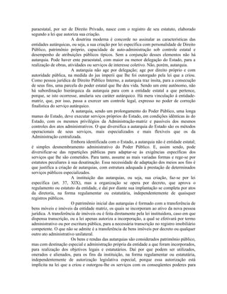 paraestatal, por ser de Direito Privado, nasce com o registro de seu estatuto, elaborado
segundo a lei que autoriza sua criação.
                        A doutrina moderna é concorde no assinalar as características das
entidades autárquicas, ou seja, a sua criação por lei específica com personalidade de Direito
Público, patrimônio próprio, capacidade de auto-administração sob controle estatal e
desempenho de atribuições públicos típicos. Sem a conjunção desses elementos não há
autarquia. Pode haver ente paraestatal, com maior ou menor delegação do Estado, para a
realização de obras, atividades ou serviços de interesse coletivo. Não, porém, autarquia.
                        A autarquia não age por delegação; age por direito próprio e com
autoridade pública, na medida do jus imperii que lhe foi outorgado pela lei que a criou.
Como pessoa jurídica de Direito Público Interno, a autarquia traz ínsita, para a consecução
de seus fins, uma parcela do poder estatal que lhe deu vida. Sendo um ente autônomo, não
há subordinação hierárquica da autarquia para com a entidade estatal a que pertence,
porque, se isto ocorresse, anularia seu caráter autárquico. Há mera vinculação à entidade-
matriz, que, por isso, passa a exercer um controle legal, expresso no poder de correção
finalística do serviço autárquico.
                        A autarquia, sendo um prolongamento do Poder Público, uma longa
manus do Estado, deve executar serviços próprios do Estado, em condições idênticas às do
Estado, com os mesmos privilégios da Administração-matriz e passíveis dos mesmos
controles dos atos administrativos. O que diversifica a autarquia do Estado são os métodos
operacionais de seus serviços, mais especializados e mais flexíveis que os da
Administração centralizada.
                        Embora identificada com o Estado, a autarquia não é entidade estatal;
é simples desmembramento administrativo do Poder Público. E, assim sendo, pode
diversificar-se das repartições públicas para adaptar-se às exigências específicas dos
serviços que lhe são cometidos. Para tanto, assume as mais variadas formas e rege-se por
estatutos peculiares à sua desatinação. Essa necessidade de adaptação dos meios aos fins é
que justifica a criação de autarquias, com estrutura adequada à prestação de determinados
serviços públicos especializados.
                        A instituição das autarquias, ou seja, sua criação, faz-se por lei
específica (art. 37, XIX), mas a organização se opera por decreto, que aprova o
regulamento ou estatuto da entidade, e daí por diante sua implantação se completa por atos
da diretoria, na forma regulamentar ou estatutária, independentemente de quaisquer
registros públicos.
                        O patrimônio inicial das autarquias é formado com a transferência de
bens móveis e imóveis da entidade matriz, os quais se incorporam ao ativo da nova pessoa
jurídica. A transferência de imóveis ou é feita diretamente pela lei instituidora, caso em que
dispensa transcrição, ou a lei apenas autoriza a incorporação, a qual se efetivará por termo
administrativo ou por escritura pública, para a necessária transcrição no registro imobiliário
competente. O que não se admite é a transferência de bens imóveis por decreto ou qualquer
outro ato administrativo unilateral.
                        Os bens e rendas das autarquias são considerados patrimônio público,
mas com destinação especial e administração própria da entidade a que foram incorporados,
para realização dos objetivos legais e estatutários. Daí por que podem ser utilizados,
onerados e alienados, para os fins da instituição, na forma regulamentar ou estatutária,
independentemente de autorização legislativa especial, porque essa autorização está
implícita na lei que a criou e outorgou-lhe os serviços com os conseqüentes poderes para
 