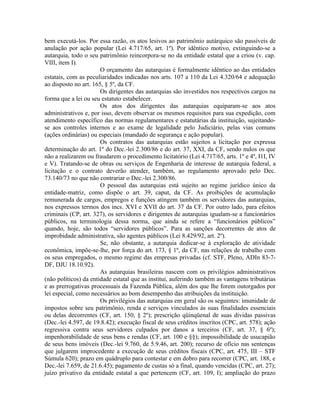bem executá-los. Por essa razão, os atos lesivos ao patrimônio autárquico são passíveis de
anulação por ação popular (Lei 4.717/65, art. 1º). Por idêntico motivo, extinguindo-se a
autarquia, todo o seu patrimônio reincorpora-se no da entidade estatal que a criou (v. cap.
VIII, item I).
                       O orçamento das autarquias é formalmente idêntico ao das entidades
estatais, com as peculiaridades indicadas nos arts. 107 a 110 da Lei 4.320/64 e adequação
ao disposto no art. 165, § 5º, da CF.
                       Os dirigentes das autarquias são investidos nos respectivos cargos na
forma que a lei ou seu estatuto estabelecer.
                       Os atos dos dirigentes das autarquias equiparam-se aos atos
administrativos e, por isso, devem observar os mesmos requisitos para sua expedição, com
atendimento específico das normas regulamentares e estatutárias da instituição, sujeitando-
se aos controles internos e ao exame de legalidade pelo Judiciário, pelas vias comuns
(ações ordinárias) ou especiais (mandado de segurança e ação popular).
                       Os contratos das autarquias estão sujeitos a licitação por expressa
determinação do art. 1º do Dec.-lei 2.300/86 e do art. 37, XXI, da CF, sendo nulos os que
não a realizarem ou fraudarem o procedimento licitatório (Lei 4.717/65, arts. 1º e 4º, I1I, IV
e V). Tratando-se de obras ou serviços de Engenharia de interesse de autarquia federal, a
licitação e o contrato deverão atender, também, ao regulamento aprovado pelo Dec.
73.140/73 no que não contrariar o Dec.-lei 2.300/86.
                       O pessoal das autarquias está sujeito ao regime jurídico único da
entidade-matriz, como dispõe o art. 39, caput, da CF. As proibições de acumulação
remunerada de cargos, empregos e funções atingem também os servidores das autarquias,
nos expressos termos dos incs. XVI e XVII do art. 37 da CF. Por outro lado, para efeitos
criminais (CP, art. 327), os servidores e dirigentes de autarquias igualam-se a funcionários
públicos, na terminologia dessa norma, que ainda se refere a “funcionários públicos”
quando, hoje, são todos “servidores públicos”. Para as sanções decorrentes de atos de
improbidade administrativa, são agentes públicos (Lei 8.429/92, art. 2º).
                       Se, não obstante, a autarquia dedicar-se à exploração de atividade
econômica, impõe-se-lhe, por força do art. 173, § 1º, da CF, nas relações de trabalho com
os seus empregados, o mesmo regime das empresas privadas (cf. STF, Pleno, ADIn 83-7-
DF, DJU 18.10.92).
                       As autarquias brasileiras nascem com os privilégios administrativos
(não políticos) da entidade estatal que as institui, auferindo também as vantagens tributárias
e as prerrogativas processuais da Fazenda Pública, além dos que lhe forem outorgados por
lei especial, como necessários ao bom desempenho das atribuições da instituição.
                       Os privilégios das autarquias em geral são os seguintes: imunidade de
impostos sobre seu patrimônio, renda e serviços vinculados às suas finalidades essenciais
ou delas decorrentes (CF, art. 150, § 2º); prescrição qüinqüenal de suas dívidas passivas
(Dec.-lei 4.597, de 19.8.42); execução fiscal de seus créditos inscritos (CPC, art. 578); ação
regressiva contra seus servidores culpados por danos a terceiros (CF, art. 37, § 6º);
impenhorabilidade de seus bens e rendas (CF, art. 100 e §§); impossibilidade de usucapião
de seus bens imóveis (Dec.-lei 9.760, de 5.9.46, art. 200); recurso de ofício nas sentenças
que julgarem improcedente a execução de seus créditos fiscais (CPC, art. 475, III – STF
Súmula 620); prazo em quádruplo para contestar e em dobro para recorrer (CPC, art. 188, e
Dec.-lei 7.659, de 21.6.45); pagamento de custas só a final, quando vencidas (CPC, art. 27);
juízo privativo da entidade estatal a que pertencem (CF, art. 109, I); ampliação do prazo
 