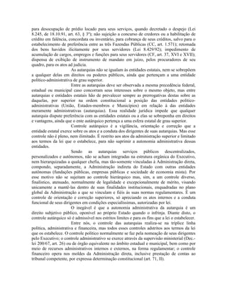 para desocupação de prédio locado para seus serviços, quando decretado o despejo (Lei
8.245, de 18.10.91, art. 63, § 3º); não sujeição a concurso de credores ou a habilitação de
crédito em falência, concordata ou inventário, para cobrança de seus créditos, salvo para o
estabelecimento de preferência entre as três Fazendas Públicas (CC, art. 1.571); retomada
dos bens havidos ilicitamente por seus servidores (Lei 8.429/92); impedimento de
acumulação de cargos, empregos e funções para seus servidores (CF, art. 37, XVI e XVII);
dispensa de exibição de instrumento de mandato em juízo, pelos procuradores de seu
quadro, para os atos ad judicia.
                       As autarquias não se igualam às entidades estatais, nem se sobrepõem
a qualquer delas em direitos ou poderes públicos, ainda que pertençam a uma entidade
político-administrativa de grau superior.
                       Entre as autarquias deve ser observada a mesma precedência federal,
estadual ou municipal caso concorram seus interesses sobre o mesmo objeto, mas entre
autarquias e entidades estatais hão de prevalecer sempre as prerrogativas destas sobre as
daquelas, por superior na ordem constitucional a posição das entidades político-
administrativas (União, Estados-membros e Municípios) em relação à das entidades
meramente administrativas (autarquias). Essa realidade jurídica impede que qualquer
autarquia dispute preferência com as entidades estatais ou a elas se sobreponha em direitos
e vantagens, ainda que o ente autárquico pertença a uma esfera estatal de grau superior.
                       Controle autárquico é a vigilância, orientação e correção que a
entidade estatal exerce sobre os atos e a conduta dos dirigentes de suas autarquias. Mas esse
controle não é pleno, nem ilimitado. É restrito aos atos da administração superior e limitado
aos termos da lei que o estabelece, para não suprimir a autonomia administrativa dessas
entidades.
                       Sendo as autarquias serviços públicos descentralizados,
personalizados e autônomos, não se acham integradas na estrutura orgânica do Executivo,
nem hierarquizadas a qualquer chefia, mas tão-somente vinculadas à Administração direta,
compondo, separadamente, a Administração indireta do Estado com outras entidades
autônomas (fundações públicas, empresas públicas e sociedade de economia mista). Por
esse motivo não se sujeitam ao controle hierárquico mas, sim, a um controle diverso,
finalístico, atenuado, normalmente de legalidade e excepcionalmente de mérito, visando
unicamente a mantê-las dentro de suas finalidades institucionais, enquadradas no plano
global da Administração a que se vinculam e fiéis às suas normas regulamentares. É um
controle de orientação e correção superiores, só apreciando os atos internos e a conduta
funcional de seus dirigentes em condições especialíssimas, autorizadas por lei.
                       O inegável é que a autonomia administrativa da autarquia é um
direito subjetivo público, oponível ao próprio Estado quando o infrinja. Diante disto, o
controle autárquico só é admissível nos estritos limites e para os fins que a lei o estabelecer.
                       Entre nós, o controle das autarquias realiza-se na tríplice linha
política, administrativa e financeira, mas todos esses controles adstritos aos termos da lei
que os estabelece. O controle político normalmente se faz pela nomeação de seus dirigentes
pelo Executivo; o controle administrativo se exerce através da supervisão ministerial (Dec.-
lei 200/67, art. 26) ou de órgão equivalente no âmbito estadual e municipal, bem como por
meio de recursos administrativos internos e externos, na forma regulamentar; o controle
financeiro opera nos moldes da Administração direta, inclusive prestação de contas ao
tribunal competente, por expressa determinação constitucional (art. 71, II).
 