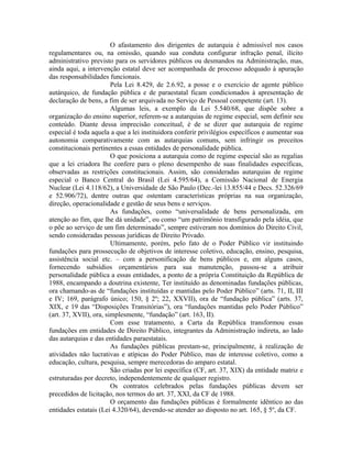 O afastamento dos dirigentes de autarquia é admissível nos casos
regulamentares ou, na omissão, quando sua conduta configurar infração penal, ilícito
administrativo previsto para os servidores públicos ou desmandos na Administração, mas,
ainda aqui, a intervenção estatal deve ser acompanhada de processo adequado à apuração
das responsabilidades funcionais.
                        Pela Lei 8.429, de 2.6.92, a posse e o exercício de agente público
autárquico, de fundação pública e de paraestatal ficam condicionados à apresentação de
declaração de bens, a fim de ser arquivada no Serviço de Pessoal competente (art. 13).
                        Algumas leis, a exemplo da Lei 5.540/68, que dispõe sobre a
organização do ensino superior, referem-se a autarquias de regime especial, sem definir seu
conteúdo. Diante dessa imprecisão conceitual, é de se dizer que autarquia de regime
especial é toda aquela a que a lei instituidora conferir privilégios específicos e aumentar sua
autonomia comparativamente com as autarquias comuns, sem infringir os preceitos
constitucionais pertinentes a essas entidades de personalidade pública.
                        O que posiciona a autarquia como de regime especial são as regalias
que a lei criadora lhe confere para o pleno desempenho de suas finalidades específicas,
observadas as restrições constitucionais. Assim, são consideradas autarquias de regime
especial o Banco Central do Brasil (Lei 4.595/64), a Comissão Nacional de Energia
Nuclear (Lei 4.118/62), a Universidade de São Paulo (Dec.-lei 13.855/44 e Decs. 52.326/69
e 52.906/72), dentre outras que ostentam características próprias na sua organização,
direção, operacionalidade e gestão de seus bens e serviços.
                        As fundações, como “universalidade de bens personalizada, em
atenção ao fim, que lhe dá unidade”, ou como “um patrimônio transfigurado pela idéia, que
o põe ao serviço de um fim determinado”, sempre estiveram nos domínios do Direito Civil,
sendo consideradas pessoas jurídicas de Direito Privado.
                        Ultimamente, porém, pelo fato de o Poder Público vir instituindo
fundações para prossecução de objetivos de interesse coletivo, educação, ensino, pesquisa,
assistência social etc. – com a personificação de bens públicos e, em alguns casos,
fornecendo subsídios orçamentários para sua manutenção, passou-se a atribuir
personalidade pública a essas entidades, a ponto de a própria Constituição da República de
1988, encampando a doutrina existente, Ter instituído as denominadas fundações públicas,
ora chamando-as de “fundações instituídas e mantidas pelo Poder Público” (arts. 71, II, III
e IV; 169, parágrafo único; 150, § 2º; 22, XXVII), ora de “fundação pública” (arts. 37,
XIX, e 19 das “Disposições Transitórias”), ora “fundações mantidas pelo Poder Público”
(art. 37, XVII), ora, simplesmente, “fundação” (art. 163, II).
                        Com esse tratamento, a Carta da República transformou essas
fundações em entidades de Direito Público, integrantes da Administração indireta, ao lado
das autarquias e das entidades paraestatais.
                        As fundações públicas prestam-se, principalmente, à realização de
atividades não lucrativas e atípicas do Poder Público, mas de interesse coletivo, como a
educação, cultura, pesquisa, sempre merecedoras do amparo estatal.
                        São criadas por lei específica (CF, art. 37, XIX) da entidade matriz e
estruturadas por decreto, independentemente de qualquer registro.
                        Os contratos celebrados pelas fundações públicas devem ser
precedidos de licitação, nos termos do art. 37, XXI, da CF de 1988.
                        O orçamento das fundações públicas é formalmente idêntico ao das
entidades estatais (Lei 4.320/64), devendo-se atender ao disposto no art. 165, § 5º, da CF.
 