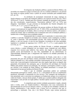 Os dirigentes das fundações públicas, quando de Direito Público, são
investidos nos respectivos cargos na forma que a lei ou o estatuto estabelecer e seu pessoal
fica sujeito ao regime jurídico único e planos de carreira instituídos pela entidade-matriz
(CF, art. 39).
                         As proibições de acumulação remunerada de cargo, emprego ou
função atingem os servidores das fundações públicas, nos expressos termos dos incs. XVI e
XVII do art. 37 da CF. Também para fins criminais, mandado de segurança e ação popular,
são eles considerados, respectivamente, “funcionários públicos” (CP, art. 327)e seus
dirigentes, “autoridades”, no que concerne ao desempenho das funções delegadas (Lei
1.533/51, art. 1º, § 1º, e Lei 4.717/65, art. 1º).
                         Entidades paraestatais são pessoas jurídicas de Direito Privado cuja
criação é autorizada por lei específica (CF, art. 37, XIX e XX), com patrimônio público ou
misto, para realização de atividades, obras ou serviços de interesse coletivo, sob normas e
controle do Estado. Não se confundem com as autarquias nem com as fundações públicas, e
também não se identificam com as entidades estatais.
                         O paraestatal não é o estatal, nem é o particular; é o meio-termo entre
o público e o privado. Justapõe-se ao Estado, sem o integrar, como o autárquico, ou alhear-
se, como o particular. Tem personalidade privada, mas realiza atividades de interesse
público, e, por isso mesmo, os atos de seus dirigentes, revestindo-se de certa autoridade,
sujeitam-se a mandado de segurança (Lei 1.533/51, art. 1º, § 1º) e a ação popular (Lei
4.717/65, art. 1º).
                         Como pessoa jurídica de Direito Privado, a entidade paraestatal
exerce direitos e contrai obrigações em seu próprio nome, responde por seus débitos,
enquanto tiver recursos para saldá-los. Isto, porém, não impede a intervenção estatal
quando ocorra desvirtuamento de seus fins, improbidade de sua administração ou
impossibilidade financeira para o atingimento dos objetivos da entidade paraestatal, na
forma estatutária.
                         Não sendo um desmembramento do Estado, como não é, o ente
paraestatal não goza dos privilégios estatais (imunidade tributária, foro privativo, prazos
judiciais dilatados etc.), salvo quando concedidos expressamente em lei. Em tal caso, o que
ocorre não é uma prerrogativa institucional, mas uma regalia legal deste ou daquele ente
paraestatal, diversamente das autarquias, que se beneficiam dos privilégios da Fazenda
Pública pela própria natureza da instituição. Na autarquia a prerrogativa estatal é a regra,
por inerente à sua condição de Poder Público; na entidade paraestatal é a exceção, por
impresumível nas pessoas jurídicas de Direito Privado.
                         Certo é que às entidades paraestatais podem ser conferidas
determinadas prerrogativas estatais, como, p. ex., a arrecadação de taxas ou contribuições
parafiscais, destinadas à manutenção de seus serviços. Tais vantagens não desfiguram o
ente paraestatal, nem o convertem em autárquico ou fundacional, porque só as exercita por
ordem do Estado, e não por direito próprio. É sabido que os poderes públicos delegados não
transmudam o ente privado em órgão público: facultam apenas exercê-lo enquanto vigente
a delegação.
                         A competência para instituir entidades paraestatais é ampla, cabendo
tanto à União, como aos Estados-membros e Municípios criar esses instrumentos de
descentralização de serviços de interesse coletivo. A criação de tais entidades é matéria de
Direito Administrativo e não interfere com a forma civil ou comercial com que se
personifique a instituição. Esta, sim, é de Direito Privado, cujas normas pertencem
 