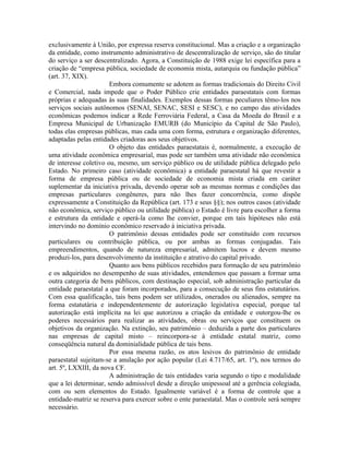 exclusivamente à União, por expressa reserva constitucional. Mas a criação e a organização
da entidade, como instrumento administrativo de descentralização de serviço, são do titular
do serviço a ser descentralizado. Agora, a Constituição de 1988 exige lei específica para a
criação de “empresa pública, sociedade de economia mista, autarquia ou fundação pública”
(art. 37, XIX).
                       Embora comumente se adotem as formas tradicionais do Direito Civil
e Comercial, nada impede que o Poder Público crie entidades paraestatais com formas
próprias e adequadas às suas finalidades. Exemplos dessas formas peculiares têmo-los nos
serviços sociais autônomos (SENAI, SENAC, SESI e SESC), e no campo das atividades
econômicas podemos indicar a Rede Ferroviária Federal, a Casa da Moeda do Brasil e a
Empresa Municipal de Urbanização EMURB (do Município da Capital de São Paulo),
todas elas empresas públicas, mas cada uma com forma, estrutura e organização diferentes,
adaptadas pelas entidades criadoras aos seus objetivos.
                       O objeto das entidades paraestatais é, normalmente, a execução de
uma atividade econômica empresarial, mas pode ser também uma atividade não econômica
de interesse coletivo ou, mesmo, um serviço público ou de utilidade pública delegado pelo
Estado. No primeiro caso (atividade econômica) a entidade paraestatal há que revestir a
forma de empresa pública ou de sociedade de economia mista criada em caráter
suplementar da iniciativa privada, devendo operar sob as mesmas normas e condições das
empresas particulares congêneres, para não lhes fazer concorrência, como dispõe
expressamente a Constituição da República (art. 173 e seus §§); nos outros casos (atividade
não econômica, serviço público ou utilidade pública) o Estado é livre para escolher a forma
e estrutura da entidade e operá-la como lhe convier, porque em tais hipóteses não está
intervindo no domínio econômico reservado à iniciativa privada.
                       O patrimônio dessas entidades pode ser constituído com recursos
particulares ou contribuição pública, ou por ambas as formas conjugadas. Tais
empreendimentos, quando de natureza empresarial, admitem lucros e devem mesmo
produzi-los, para desenvolvimento da instituição e atrativo do capital privado.
                       Quanto aos bens públicos recebidos para formação de seu patrimônio
e os adquiridos no desempenho de suas atividades, entendemos que passam a formar uma
outra categoria de bens públicos, com destinação especial, sob administração particular da
entidade paraestatal a que foram incorporados, para a consecução de seus fins estatutários.
Com essa qualificação, tais bens podem ser utilizados, onerados ou alienados, sempre na
forma estatutária e independentemente de autorização legislativa especial, porque tal
autorização está implícita na lei que autorizou a criação da entidade e outorgou-lhe os
poderes necessários para realizar as atividades, obras ou serviços que constituem os
objetivos da organização. Na extinção, seu patrimônio – deduzida a parte dos particulares
nas empresas de capital misto – reincorpora-se à entidade estatal matriz, como
conseqüência natural da dominialidade pública de tais bens.
                       Por essa mesma razão, os atos lesivos do patrimônio de entidade
paraestatal sujeitam-se a anulação por ação popular (Lei 4.717/65, art. 1º), nos termos do
art. 5º, LXXIII, da nova CF.
                       A administração de tais entidades varia segundo o tipo e modalidade
que a lei determinar, sendo admissível desde a direção unipessoal até a gerência colegiada,
com ou sem elementos do Estado. Igualmente variável é a forma de controle que a
entidade-matriz se reserva para exercer sobre o ente paraestatal. Mas o controle será sempre
necessário.
 
