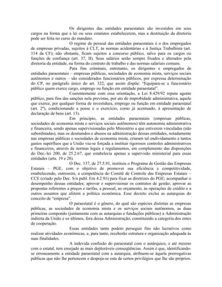 Os dirigentes das entidades paraestatais são investidos em seus
cargos na forma que a lei ou seus estatutos estabelecerem, mas a destituição da diretoria
pode ser feita no curso do mandato.
                       O regime de pessoal das entidades paraestatais é o dos empregados
de empresas privadas, sujeitos à CLT, às normas acidentárias e à Justiça Trabalhista (art.
114 da CF); não obstante, ficam sujeitos a concurso público, salvo para os cargos ou
funções de confiança (art. 37, II). Seus salários serão sempre fixados e alterados pela
diretoria da entidade, na forma do contrato de trabalho e das normas salariais comuns.
                       Para fins criminais, entretanto, os dirigentes e empregados de
entidades paraestatais – empresas públicas, sociedades de economia mista, serviços sociais
autônomos e outros – são considerados funcionários públicos, por expressa determinação
do CP, no parágrafo único do art. 322, que assim dispõe: “Equipara-se a funcionário
público quem exerce cargo, emprego ou função em entidade paraestatal”.
                       Coerentemente com essa orientação, a Lei 8.429/92 reputa agente
público, para fins das sanções nela previstas, por ato de improbidade administrativa, aquele
que exerce, por qualquer forma de investidura, emprego ou função em entidade paraestatal
(art. 2º), condicionando a posse e o exercício, como já acentuado, à apresentação de
declaração de bens (art. 13).
                       Em princípio, as entidades paraestatais (empresas públicas,
sociedades de economia mista e serviços sociais autônomos) têm autonomia administrativa
e financeira, sendo apenas supervisionadas pelo Ministério a que estiverem vinculadas (não
subordinadas), mas os desmandos e abusos na administração dessas entidades, notadamente
nas empresas públicas e sociedades de economia mista, criaram tal endividamento e tantos
gastos supérfluos que a União viu-se forçada a instituir rigorosos controles administrativos
e financeiros, através de normas legais e regulamentos, em complemento das disposições
do Dec.-lei 200, de 25.2.67, que estabelecia apenas a supervisão ministerial para essas
entidades (arts. 19 e 28).
                       O Dec. 137, de 27.5.91, instituiu o Programa de Gestão das Empresas
Estatais – PGE, com o objetivo de promover sua eficiência e competitividade,
estabelecendo, outrossim, a competência do Comitê de Controle das Empresas Estatais –
CCE (criado pelo Dec. S/n publ. Em 4.2.91) para fixar as diretrizes do PGE; acompanhar o
desempenho dessas entidades; aprovar e supervisionar os contratos de gestão; aprovar as
propostas referentes a preços e tarifas, a pessoal, ao orçamento, às operações de crédito e a
outros assuntos que afetem a política econômica. Esse decreto exclui as autarquias do
conceito de “empresa”.
                       O paraestatal é o gênero, do qual são espécies distintas as empresas
públicas, as sociedades de economia mista e os serviços sociais autônomos, as duas
primeiras compondo (juntamente com as autarquias e fundações públicas) a Administração
indireta da União e os últimos, fora dessa Administração, constituindo a categoria dos entes
de cooperação.
                       Essas entidades tanto podem perseguir fins não lucrativos como
realizar atividades econômicas, e, para tanto, receberão estrutura e organização adequada às
suas finalidades.
                       A indevida confusão do paraestatal com o autárquico, e até mesmo
com o estatal, tem ensejado as mais deploráveis conseqüências. Assim é que, identificando-
se erroneamente a entidade paraestatal com a autarquia, atribuem-se àquela prerrogativas
públicas que não lhe pertencem e despoja-se esta de certos privilégios que lhe são próprios.
 