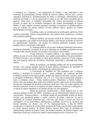 A autarquia, já o dissemos, é um alongamento do Estado; o ente paraestatal é uma
instituição de personalidade privada, afetada de interesse público. Daí por que o serviço
autárquico beneficia-se, automaticamente, de todos os privilégios administrativos (não
políticos) do Estado e o serviço paraestatal só aufere os que lhe forem concedidos por lei
especial. Além disso, as entidades paraestatais têm sempre personalidade de Direito
Privado, ao passo que as entidades autárquicas têm sempre personalidade de Direito
Público. E mais: aquelas executam quaisquer atividades de interesse ou utilidade pública;
estas só realizam (ou devem realizar) serviços públicos típicos, próprios do Estado,
desmembrados do Estado.
                        Concluídas, assim, as considerações de ordem geral, aplicáveis a todo
o gênero paraestatal, vejamos, destacadamente, suas espécies mais expressivas, a começar
pelas empresas públicas.
                        Empresas públicas são pessoas jurídicas de Direito Privado criadas
por lei específica, com capital exclusivamente público, para realizar atividades de interesse
da Administração instituidora nos moldes da iniciativa particular, podendo revestir
qualquer forma e organização empresarial.
                        As empresas públicas são as mais modernas instituições paraestatais,
geralmente destinadas à prestação de serviços industriais ou atividades econômicas em que
o Estado tenha interesse próprio ou considere convenientes à coletividade.
                        O que caracteriza a empresa pública é seu capital exclusivamente
público, de uma só ou de várias entidades, mas sempre capital público. Sua personalidade é
de Direito Privado e suas atividades se regem pelos preceitos comerciais. É uma empresa,
mas uma empresa estatal por excelência, constituída, organizada e controlada pelo Poder
Público.
                        Difere da autarquia e da fundação pública por ser de personalidade
privada e não ostentar qualquer parcela de poder público; distingue-se da sociedade de
economia mista por não admitir a participação do capital particular.
                        A Constituição da República de 1988 estabelece que “a empresa
pública, a sociedade de economia mista e outras entidades que explorem atividade
econômica sujeitam-se ao regime jurídico próprio das empresas privadas, inclusive quanto
às obrigações trabalhistas e tributárias” (art. 173, § 1º). Essa regra constitucional, dirigida a
todas as entidades estatais – União, Estados-membros, Municípios e Distrito Federal –
deixou claro que qualquer delas pode criar estabelecimentos empresariais de personalidade
privada para exploração de atividade econômica, desde que o faça em caráter supletivo da
iniciativa particular, nivele-se às empresas privadas congêneres, em direitos e obrigações, e
se sujeite ao regime trabalhista e aos tributos devidos em suas operações.
                        Diante da permissão constitucional, a União legislou para as suas
empresas públicas no Dec.-lei 200/67, incluindo-as na sua Administração indireta com essa
conceituação: “Empresa pública – A entidade dotada de personalidade jurídica de direito
privado, com patrimônio próprio e capital exclusivo da União, criada por lei para a
exploração de atividade econômica que o Governo seja levado a exercer por força de
contingência ou de conveniência administrativa, podendo revestir-se de qualquer das
formas admitidas em direito” (art. 5º, II). Subseqüentemente, o Dec.-lei 900/69
excepcionou a exigência da exclusividade do capital da União, para permitir a participação
de outras pessoas jurídicas de Direito Público Interno, bem como de entidades da
Administração indireta da própria União, dos Estados-membros, do Distrito Federal e dos
Municípios, desde que a maioria do capital votante permaneça com a União (art. 5º).
 