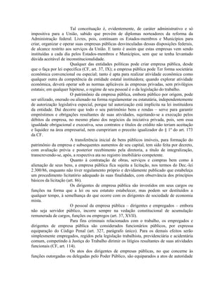 Tal conceituação é, evidentemente, de caráter administrativo e só
impositiva para a União, sabido que provém de diplomas norteadores da reforma da
Administração federal. Livres, pois, continuam os Estados-membros e Municípios para
criar, organizar e operar suas empresas públicas desvinculadas dessas disposições federais,
de alcance restrito aos serviços da União. E tanto é assim que estas empresas vem sendo
instituídas a cada dia pelos Estados-membros e Municípios, sem que se tenha levantado
dúvida aceitável de inconstitucionalidade.
                       Qualquer das entidades políticas pode criar empresa pública, desde
que o faça por lei específica (CF, art. 37, IX); a empresa pública pode Ter forma societária
econômica convencional ou especial; tanto é apta para realizar atividade econômica como
qualquer outra da competência da entidade estatal instituidora; quando explorar atividade
econômica, deverá operar sob as normas aplicáveis às empresas privadas, sem privilégios
estatais; em qualquer hipótese, o regime de seu pessoal é o da legislação do trabalho.
                       O patrimônio da empresa pública, embora público por origem, pode
ser utilizado, onerado ou alienado na forma regulamentar ou estatutária, independentemente
de autorização legislativa especial, porque tal autorização está implícita na lei instituidora
da entidade. Daí decorre que todo o seu patrimônio bens e rendas – serve para garantir
empréstimos e obrigações resultantes de suas atividades, sujeitando-se a execução pelos
débitos da empresa, no mesmo plano dos negócios da iniciativa privada, pois, sem essa
igualdade obrigacional e executiva, seus contratos e títulos de crédito não teriam aceitação
e liquidez na área empresarial, nem cumpririam o preceito igualizador do § 1º do art. 173
da CF.
                       A transferência inicial de bens públicos imóveis, para formação do
patrimônio da empresa e subsequentes aumentos de seu capital, tem sido feita por decreto,
com avaliação prévia e posterior recebimento pela diretoria, a título de integralização,
transcrevendo-se, após, a respectiva ata no registro imobiliário competente.
                       Quanto à contratação de obras, serviços e compras bem como à
alienação de seus bens, a empresa pública fica sujeita a licitação, nos termos do Dec.-lei
2.300/86, enquanto não tiver regulamento próprio e devidamente publicado que estabeleça
um procedimento licitatório adequado às suas finalidades, com observância dos princípios
básicos da licitação (art. 86).
                       Os dirigentes de empresa pública são investidos em seus cargos ou
funções na forma que a lei ou seu estatuto estabelecer, mas podem ser destituídos a
qualquer tempo, à semelhança do que ocorre com os dirigentes de sociedade de economia
mista.
                       O pessoal da empresa pública – dirigentes e empregados – embora
não seja servidor público, incorre sempre na vedação constitucional de acumulação
remunerada de cargos, funções ou empregos (art. 37, XVII).
                       Para fins criminais relacionados com o trabalho, os empregados e
dirigentes de empresa pública são considerados funcionários públicos, por expressa
equiparação do Código Penal (art. 327, parágrafo único). Para os demais efeitos serão
simplesmente empregados, regidos pela legislação trabalhista, previdenciária e acidentária
comum, competindo à Justiça do Trabalho dirimir os litígios resultantes de suas atividades
funcionais (CF, art. 114).
                       Os atos dos dirigentes de empresas públicas, no que concerne às
funções outorgadas ou delegadas pelo Poder Público, são equiparados a atos de autoridade
 