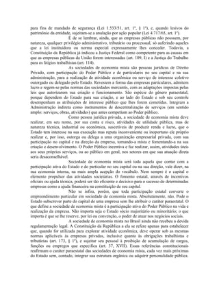 para fins de mandado de segurança (Lei 1.533/51, art. 1º, § 1º), e, quando lesivos do
patrimônio da entidade, sujeitam-se a anulação por ação popular (Lei 4.717/65, art. 1º).
                        É de se lembrar, ainda, que as empresas públicas não possuem, por
natureza, qualquer privilégio administrativo, tributário ou processual, só auferindo aqueles
que a lei instituidora ou norma especial expressamente lhes conceder. Todavia, a
Constituição da República já indicou a Justiça Federal como competente para as causas em
que as empresas públicas da União forem interessadas (art. 109, I) e a Justiça do Trabalho
para os litígios trabalhistas (art. 114).
                        As sociedades de economia mista são pessoas jurídicas de Direito
Privado, com participação do Poder Público e de particulares no seu capital e na sua
administração, para a realização de atividade econômica ou serviço de interesse coletivo
outorgado ou delegado pelo Estado. Revestem a forma das empresas particulares, admitem
lucro e regem-se pelas normas das sociedades mercantis, com as adaptações impostas pelas
leis que autorizarem sua criação e funcionamento. São espécie do gênero paraestatal,
porque dependem do Estado para sua criação, e ao lado do Estado e sob seu controle
desempenham as atribuições de interesse público que lhes forem cometidas. Integram a
Administração indireta como instrumentos de descentralização de serviços (em sentido
amplo: serviços, obras, atividades) que antes competiam ao Poder público.
                        Como pessoa jurídica privada, a sociedade de economia mista deve
realizar, em seu nome, por sua conta e risco, atividades de utilidade pública, mas de
natureza técnica, industrial ou econômica, suscetíveis de produzir renda e lucro, que o
Estado tem interesse na sua execução mas reputa inconveniente ou inoportuno ele próprio
realizar e, por isso, outorga ou delega a uma organização empresarial privada, com sua
participação no capital e na direção da empresa, tornando-a mista e fomentando-a na sua
criação e desenvolvimento. O Poder Público incentiva e faz realizar, assim, atividades úteis
aos seus próprios serviços, ou ao público em geral, nos setores em que sua atuação direta
seria desaconselhável.
                        Sociedade de economia mista será toda aquela que contar com a
participação ativa do Estado e do particular no seu capital ou na sua direção, vale dizer, na
sua economia interna, na mais ampla acepção do vocábulo. Nem sempre é o capital o
elemento propulsor das atividades societárias. O fomento estatal, através de incentivos
oficiais ou ajuda técnica, poderá ser tão eficiente e decisivo para o sucesso de determinadas
empresas como a ajuda financeira na constituição de seu capital.
                        Não se infira, porém, que toda participação estatal converte o
empreendimento particular em sociedade de economia mista. Absolutamente, não. Pode o
Estado subscrever parte do capital de uma empresa sem lhe atribuir o caráter paraestatal. O
que define a sociedade de economia mista é a participação ativa do Poder Público na vida e
realização da empresa. Não importa seja o Estado sócio majoritário ou minoritário; o que
importa é que se lhe reserve, por lei ou convenção, o poder de atuar nos negócios sociais.
                        A sociedade de economia mista no Brasil ainda não recebeu a devida
regulamentação legal. A Constituição da República a ela se refere apenas para estabelecer
que, quando for utilizada para explorar atividade econômica, deve operar sob as mesmas
normas aplicáveis às empresas privadas, inclusive quanto às obrigações trabalhistas e
tributárias (art. 173, § 1º), e sujeitar seu pessoal à proibição de acumulação de cargos,
funções ou empregos que especifica (art. 37, XVII). Essas referências constitucionais
reafirmam o caráter paraestatal das sociedades de economia mista, cada vez mais próximas
do Estado sem, contudo, integrar sua estrutura orgânica ou adquirir personalidade pública.
 