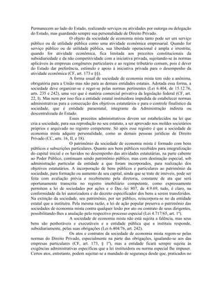 Permanecem ao lado do Estado, realizando serviços ou atividades por outorga ou delegação
do Estado, mas guardando sempre sua personalidade de Direito Privado.
                        O objeto da sociedade de economia mista tanto pode ser um serviço
público ou de utilidade pública como uma atividade econômica empresarial. Quando for
serviço público ou de utilidade pública, sua liberdade operacional é ampla e irrestrita;
quando for atividade econômica, fica limitada aos preceitos constitucionais da
subsidiariedade e da não competitividade com a iniciativa privada, sujeitando-se às normas
aplicáveis às empresas congêneres particulares e ao regime tributário comum, pois é dever
do Estado dar preferência, estímulo e apoio à iniciativa privada para o desempenho da
atividade econômica (CF, art. 173 e §§).
                        A forma usual de sociedade de economia mista tem sido a anônima,
obrigatória para a União mas não para as demais entidades estatais. Adotada essa forma, a
sociedade deve organizar-se e reger-se pelas normas pertinentes (Lei 6.404, de 15.12.76,
arts. 235 e 242), uma vez que é matéria comercial privativa da legislação federal (CF, art.
22, I). Mas nem por isso fica a entidade estatal instituidora impedida de estabelecer normas
administrativas para a consecução dos objetivos estatutários e para o controle finalístico da
sociedade, que é entidade paraestatal, integrante da Administração indireta ou
descentralizada do Estado.
                        Esses preceitos administrativos devem ser estabelecidos na lei que
cria a sociedade, para sua reprodução no seu estatuto, a ser aprovado nos moldes societários
próprios e arquivado no registro competente. Só após esse registro é que a sociedade de
economia mista adquire personalidade, como as demais pessoas jurídicas de Direito
Privado (CC, arts. 16, II, e 18).
                        O patrimônio da sociedade de economia mista é formado com bens
públicos e subscrições particulares. Quanto aos bens públicos recebidos para integralização
do capital inicial e os havidos no desempenho das atividades estatutárias, na parte cabente
ao Poder Público, continuam sendo patrimônio público, mas com destinação especial, sob
administração particular da entidade a que foram incorporados, para realização dos
objetivos estatutários. A incorporação de bens públicos e particulares ao patrimônio da
sociedade, para formação ou aumento de seu capital, ainda que se trate de imóveis, pode ser
feita com avaliação prévia e recebimento pela diretoria, constante de ata que será
oportunamente transcrita no registro imobiliário competente, como expressamente
permitem a lei de sociedades por ações e o Dec.-lei 807, de 4.9.69, tudo, é claro, na
conformidade da lei autorizadora e do decreto especificador dos bens a serem transferidos.
Na extinção da sociedade, seu patrimônio, por ser público, reincorpora-se no da entidade
estatal que a instituíra. Pela mesma razão, a lei de ação popular preserva o patrimônio das
sociedades de economia mista contra qualquer lesão por ato ou contrato de seus dirigentes,
possibilitando-lhes a anulação pelo respectivo processo especial (Lei 4.717/65, art. 1º).
                        A sociedade de economia mista não está sujeita a falência, mas seus
bens são penhoráveis e executáveis e a entidade pública que a instituiu responde,
subsidiariamente, pelas suas obrigações (Lei 6.404/76, art. 242).
                        Os atos e contratos da sociedade de economia mista regem-se pelas
normas do Direito Privado, especialmente na parte das obrigações, igualando-se aos das
empresas particulares (CF, art. 173, § 1º), mas a entidade ficará sempre sujeita às
exigências administrativas especificas que a lei instituidora ou norma especial lhe impuser.
Certos atos, entretanto, podem sujeitar-se a mandado de segurança desde que, praticados no
 