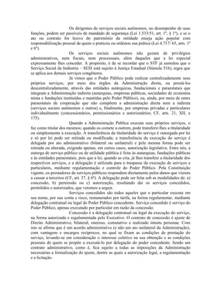 Os dirigentes de serviços sociais autônomos, no desempenho de suas
funções, podem ser passíveis de mandado de segurança (Lei 1.533/51, art. 1º, § 1º), e se o
ato ou contrato for lesivo do patrimônio da entidade enseja ação popular com
responsabilização pessoal de quem o praticou ou ordenou sua prática (Lei 4.717/ 65, arts. 1º
e 6º).
                       Os serviços sociais autônomos não gozam de privilégios
administrativos, nem fiscais, nem processuais, além daqueles que a lei especial
expressamente lhes conceder. A propósito, é de se recordar que o STF já sumulou que o
Serviço Social da Indústria – SESI está sujeito à Justiça Estadual (Súmula 516), regra que
se aplica aos demais serviços congêneres.
                       Já vimos que o Poder Público pode realizar centralizadamente seus
próprios serviços, por meio dos órgãos da Administração direta, ou prestá-los
descentralizadamente, através das entidades autárquicas, fundacionais e paraestatais que
integram a Administração indireta (autarquias, empresas públicas, sociedades de economia
mista e fundações instituídas e mantidas pelo Poder Público), ou, ainda, por meio de entes
paraestatais de cooperação que não compõem a administração direta nem a indireta
(serviços sociais autônomos e outros) e, finalmente, por empresas privadas e particulares
individualmente (concessionários, permissionários e autorizatários; CF, arts. 21, XII, e
175).
                       Quando a Administração Pública executa seus próprios serviços, o
faz como titular dos mesmos; quando os comete a outrem, pode transferir-lhes a titularidade
ou simplesmente a execução. A transferência da titularidade do serviço é outorgada por lei
e só por lei pode ser retirada ou modificada; a transferência da execução do serviço é
delegada por ato administrativo (bilateral ou unilateral) e pela mesma forma pode ser
retirada ou alterada, exigindo apenas, em certos casos, autorização legislativa. Entre nós, a
outorga de serviço público ou de utilidade pública é feita às autarquias, fundações públicas
e às entidades paraestatais, pois que a lei, quando as cria, já lhes transfere a titularidade dos
respectivos serviços, e a delegação é utilizada para o traspasse da execução de serviços a
particulares, mediante regulamentação e controle do Poder Público. Pela Constituição
vigente, os prestadores de serviços públicos respondem diretamente pelos danos que vierem
a causar a terceiros (CF, art. 37, § 6º). A delegação pode ser feita sob as modalidades de: a)
concessão, b) permissão ou c) autorização, resultando dai os serviços concedidos,
permitidos e autorizados, que veremos a seguir.
                       Serviços concedidos são todos aqueles que o particular executa em
seu nome, por sua conta e risco, remunerados por tarifa, na forma regulamentar, mediante
delegação contratual ou legal do Poder Público concedente. Serviço concedido é serviço do
Poder Público, apenas executado por particular em razão da concessão.
                       Concessão é a delegação contratual ou legal da execução do serviço,
na forma autorizada e regulamentada pelo Executivo. O contrato de concessão é ajuste de
Direito Administrativo, bilateral, oneroso, comutativo e realizado intuitu personae. Com
isto se afirma que é um acordo administrativo (e não um ato unilateral da Administração),
com vantagens e encargos recíprocos, no qual se fixam as condições de prestação do
serviço, levando-se em consideração o interesse coletivo na sua obtenção e as condições
pessoais de quem se propõe a executá-lo por delegação do poder concedente. Sendo um
contrato administrativo, como é, fica sujeito a todas as imposições da Administração
necessárias a formalização do ajuste, dentre as quais a autorização legal, a regulamentação
e a licitação.
 
