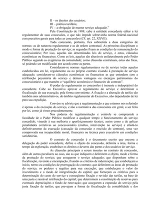 II – os direitos dos usuários;
                       III – política tarifária;
                       IV – a obrigação de manter serviço adequado.”
                       Pela Constituição de 1988, cabe à entidade concedente editar a lei
regulamentar de suas concessões, o que não impede sobrevenha norma federal-nacional
com preceitos gerais para todas as concessões (CF, art. 22, XXVII).
                       Toda concessão, portanto, fica submetida a duas categorias de
normas: as de natureza regulamentar e as de ordem contratual. As primeiras disciplinam o
modo e forma de prestação do serviço; as segundas fixam as condições de remuneração do
concessionário; Por isso, aquelas são denominadas leis do serviço, e estas, cláusulas
econômicas ou financeiras. Como as leis, aquelas são alteráveis unilateralmente pelo Poder
Público segundo as exigências da comunidade; como cláusulas contratuais, estas são fixas,
só podendo ser modificadas por acordo entre as partes.
                       Consideram-se normas regulamentares ou de serviço todas aquelas
estabelecidas em lei, regulamento ou no próprio contrato visando à prestação de serviço
adequado; consideram-se cláusulas econômicas ou financeiras as que entendem com a
retribuição pecuniária do serviço e demais vantagens ou encargos patrimoniais do
concessionário e que mantêm o “equilíbrio econômico e financeiro do contrato”.
                       O poder de regulamentar as concessões é inerente e indespojável do
concedente. Cabe ao Executivo aprovar o regulamento do serviço e determinar a
fiscalização de sua execução, pela forma conveniente. A fixação e a alteração de tarifas são
também atos administrativos, do âmbito regulamentar do Executivo, não dependendo de lei
para sua expedição.
                       Convém se advirta que a regulamentação a que estamos nos referindo
é apenas a da execução do serviço, e não a normativa das concessões em geral, a ser feita
por lei, como já vimos precedentemente.
                       Nos poderes de regulamentação e controle se compreende a
faculdade de o Poder Público modificar a qualquer tempo o funcionamento do serviço
concedido, visando à sua melhoria e aperfeiçoamento técnico, assim como a de aplicar
penalidades corretivas ao concessionário (multas, intervenção no serviço) e afastá-lo
definitivamente da execução (cassação da concessão e rescisão do contrato), uma vez
comprovada sua incapacidade moral, financeira ou técnica para executá-lo em condições
satisfatórias.
                       O contrato de concessão é o documento escrito que encerra a
delegação do poder concedente, define o objeto da concessão, delimita a área, forma e
tempo da exploração, estabelece os direitos e deveres das partes e dos usuários do serviço.
                       As cláusulas principais a serem insertas no contrato de concessão,
além de outras peculiares ao caso, são as que indiquem e delimitem o objeto, modo e forma
da prestação do serviço; que assegurem o serviço adequado; que disponham sobre a
fiscalização, reversão e encampação, fixando os critérios de indenização; que estabeleçam o
início, termo ou condições de prorrogação do contrato; que delimitem as áreas de prestação
do serviço, os poderes e regalias para sua execução; que estabeleçam o valor do
investimento e o modo de integralização do capital; que forneçam os critérios para a
determinação do custo do serviço e conseqüente fixação e revisão das tarifas, na base de
uma justa e razoável retribuição do capital; que determinem a constituição de reservas para
eventuais depreciações e fundo de renovação; que assegurem a expansão do serviço pela
justa fixação de tarifas; que prevejam a forma de fiscalização da contabilidade e dos
 