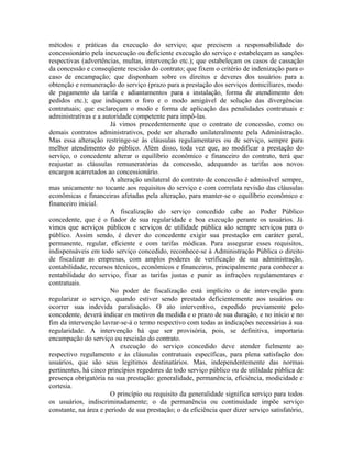 métodos e práticas da execução do serviço; que precisem a responsabilidade do
concessionário pela inexecução ou deficiente execução do serviço e estabeleçam as sanções
respectivas (advertências, multas, intervenção etc.); que estabeleçam os casos de cassação
da concessão e conseqüente rescisão do contrato; que fixem o critério de indenização para o
caso de encampação; que disponham sobre os direitos e deveres dos usuários para a
obtenção e remuneração do serviço (prazo para a prestação dos serviços domiciliares, modo
de pagamento da tarifa e adiantamentos para a instalação, forma de atendimento dos
pedidos etc.); que indiquem o foro e o modo amigável de solução das divergências
contratuais; que esclareçam o modo e forma de aplicação das penalidades contratuais e
administrativas e a autoridade competente para impô-las.
                       Já vimos precedentemente que o contrato de concessão, como os
demais contratos administrativos, pode ser alterado unilateralmente pela Administração.
Mas essa alteração restringe-se às cláusulas regulamentares ou de serviço, sempre para
melhor atendimento do público. Além disso, toda vez que, ao modificar a prestação do
serviço, o concedente alterar o equilíbrio econômico e financeiro do contrato, terá que
reajustar as cláusulas remuneratórias da concessão, adequando as tarifas aos novos
encargos acarretados ao concessionário.
                       A alteração unilateral do contrato de concessão é admissível sempre,
mas unicamente no tocante aos requisitos do serviço e com correlata revisão das cláusulas
econômicas e financeiras afetadas pela alteração, para manter-se o equilíbrio econômico e
financeiro inicial.
                       A fiscalização do serviço concedido cabe ao Poder Público
concedente, que é o fiador de sua regularidade e boa execução perante os usuários. Já
vimos que serviços públicos e serviços de utilidade pública são sempre serviços para o
público. Assim sendo, é dever do concedente exigir sua prestação em caráter geral,
permanente, regular, eficiente e com tarifas módicas. Para assegurar esses requisitos,
indispensáveis em todo serviço concedido, reconhece-se à Administração Pública o direito
de fiscalizar as empresas, com amplos poderes de verificação de sua administração,
contabilidade, recursos técnicos, econômicos e financeiros, principalmente para conhecer a
rentabilidade do serviço, fixar as tarifas justas e punir as infrações regulamentares e
contratuais.
                       No poder de fiscalização está implícito o de intervenção para
regularizar o serviço, quando estiver sendo prestado deficientemente aos usuários ou
ocorrer sua indevida paralisação. O ato interventivo, expedido previamente pelo
concedente, deverá indicar os motivos da medida e o prazo de sua duração, e no início e no
fim da intervenção lavrar-se-á o termo respectivo com todas as indicações necessárias à sua
regularidade. A intervenção há que ser provisória, pois, se definitiva, importaria
encampação do serviço ou rescisão do contrato.
                       A execução do serviço concedido deve atender fielmente ao
respectivo regulamento e às cláusulas contratuais específicas, para plena satisfação dos
usuários, que são seus legítimos destinatários. Mas, independentemente das normas
pertinentes, há cinco princípios regedores de todo serviço público ou de utilidade pública de
presença obrigatória na sua prestação: generalidade, permanência, eficiência, modicidade e
cortesia.
                       O princípio ou requisito da generalidade significa serviço para todos
os usuários, indiscriminadamente; o da permanência ou continuidade impõe serviço
constante, na área e período de sua prestação; o da eficiência quer dizer serviço satisfatório,
 