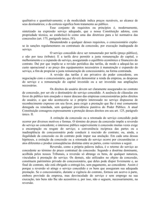 qualitativa e quantitativamente; o da modicidade indica preços razoáveis, ao alcance de
seus destinatários; o da cortesia significa bom tratamento ao público.
                       Esse conjunto de requisitos ou princípios é, modernamente,
sintetizado na expressão serviço adequado, que a nossa Constituição adotou, com
propriedade técnica, ao estabelecê-lo como uma das diretrizes para a lei normativa das
concessões (art. 175, parágrafo único, IV).
                       Desatendendo a qualquer desses requisitos, o concessionário expõe-
se às sanções regulamentares ou contratuais da concessão, por execução inadequada do
serviço.
                       O serviço concedido deve ser remunerado por tarifa (preço público),
e não por taxa (tributo). E a tarifa deve permitir a justa remuneração do capital, o
melhoramento e a expansão do serviço, assegurando o equilíbrio econômico e financeiro do
contrato. Daí por que impõe-se a revisão periódica das tarifas, de modo a adequá-las ao
custo operacional e ao preço dos equipamentos necessários à manutenção e expansão do
serviço, a fim de propiciar a justa remuneração do concessionário, na forma contratada.
                       A revisão das tarifas é ato privativo do poder concedente, em
negociação com o concessionário, que deverá demonstrar a renda da empresa, as despesas
do serviço e a remuneração do capital investido ou a ser investido nas ampliações
necessárias.
                       Os direitos do usuário devem ser claramente assegurados no contrato
de concessão, por ser ele o destinatário do serviço concedido. A ausência de cláusulas em
favor do público tem ensejado o maior descaso das empresas concessionárias pelos direitos
do usuário, o que não aconteceria se o próprio interessado no serviço dispusesse de
reconhecimento expresso em seu favor, para exigir a prestação que lhe é mui comumente
denegada ou retardada, sem qualquer providência punitiva do Poder Público. A atual
Constituição consagrou expressamente a proteção desses direitos em seu art. 125, parágrafo
único. II.
                       A extinção da concessão ou a retomada do serviço concedido pode
ocorrer por diversos motivos e formas. O término do prazo da concessão impõe a reversão
do serviço ao concedente; o interesse público superveniente à concessão muitas vezes exige
a encampação ou resgate do serviço; a conveniência recíproca das partes ou a
inadimplência do concessionário pode conduzir à rescisão do contrato; ou, ainda, a
ilegalidade da concessão ou do contrato pode impor sua anulação. Em cada uma dessas
hipóteses, a extinção da concessão ou a retomada do serviço ocorre por circunstâncias e
atos diferentes e produz conseqüências distintas entre as partes, como veremos a seguir.
                       Reversão, como a própria palavra indica, é o retorno do serviço ao
concedente ao término do prazo contratual da concessão. Segundo a doutrina dominante,
acolhida pelos nossos Tribunais, a reversão só abrange os bens, de qualquer natureza,
vinculados à prestação do serviço. Os demais, não utilizados no objeto da concessão,
constituem patrimônio privado do concessionário, que deles pode dispor livremente e, ao
final do contrato, não está obrigado a entregá-los, sem pagamento, ao concedente. Assim é
porque a reversão só atinge o serviço concedido e os bens que asseguram sua adequada
prestação. Se o concessionário, durante a vigência do contrato, formou um acervo à parte,
embora provindo da empresa, mas desvinculado do serviço e sem emprego na sua
execução, tais bens não lhe são acessórios e, por isso, não o seguem, necessariamente, na
reversão.
 