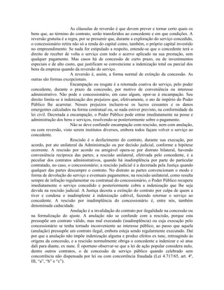 As cláusulas de reversão é que devem prever e tornar certo quais os
bens que, ao término do contrato, serão transferidos ao concedente e em que condições. A
reversão gratuita é a regra, por se presumir que, durante a exploração do serviço concedido,
o concessionário retira não só a renda do capital como, também, o próprio capital investido
no empreendimento. Se nada for estipulado a respeito, entende-se que o concedente terá o
direito de receber de volta o serviço com todo o acervo aplicado na sua prestação, sem
qualquer pagamento. Mas casos há de concessão de curto prazo, ou de investimentos
especiais e de alto custo, que justificam se convencione a indenização total ou parcial dos
bens da empresa quando da reversão do serviço.
                       A reversão é, assim, a forma normal de extinção da concessão. As
outras são formas excepcionais.
                       Encampação ou resgate é a retomada coativa do serviço, pelo poder
concedente, durante o prazo da concessão, por motivo de conveniência ou interesse
administrativo. Não pode o concessionário, em caso algum, opor-se à encampação. Seu
direito limita-se à indenização dos prejuízos que, efetivamente, o ato de império do Poder
Público lhe acarretar. Nesses prejuízos incluem-se os lucros cessantes e os danos
emergentes calculados na forma contratual ou, se nada estiver previsto, na conformidade da
lei civil. Decretada a encampação, o Poder Público pode entrar imediatamente na posse e
administração dos bens e serviços, resolvendo-se posteriormente sobre o pagamento.
                       Não se deve confundir encampação com rescisão, nem com anulação,
ou com reversão, visto serem institutos diversos, embora todos façam volver o serviço ao
concedente.
                       Rescisão é o desfazimento do contrato, durante sua execução, por
acordo, por ato unilateral da Administração ou por decisão judicial, conforme a hipótese
ocorrente. A rescisão por acordo ou amigável opera-se por distrato bilateral, havendo
conveniência recíproca das partes; a rescisão unilateral, efetivada pelo concedente, é a
peculiar dos contratos administrativos, quando há inadimplência por parte do particular
contratado, no caso, o concessionário; a rescisão judicial é a decretada pela Justiça quando
qualquer das partes descumpre o contrato. No distrato as partes convencionam o modo e
forma de devolução do serviço e eventuais pagamentos; na rescisão unilateral, como resulta
sempre de infração regulamentar ou contratual do concessionário, o Poder Público recupera
imediatamente o serviço concedido e posteriormente cobra a indenização que lhe seja
devida na rescisão judicial. A Justiça decreta a extinção do contrato por culpa de quem a
tiver e condena o inadimplente à indenização cabível, fazendo retornar o serviço ao
concedente. A rescisão por inadimplência do concessionário é, entre nós, também
denominada caducidade.
                       Anulação é a invalidação do contrato por ilegalidade na concessão ou
na formalização do ajuste. A anulação não se confunde com a rescisão, porque esta
pressupõe um contrato válido, mas mal executado (inadimplência) ou cuja execução pelo
concessionário se tenha tornado inconveniente ao interesse público, ao passo que aquela
(anulação) pressupõe um contrato ilegal, embora esteja sendo regularmente executado. Daí
por que a anulação não impõe indenização alguma e produz efeitos ex tunc, retroagindo às
origens da concessão, e a rescisão normalmente obriga o concedente a indenizar e só atua
dali para diante, ex nunc. É oportuno observar-se que a lei de ação popular considera nulo,
dentre outros contratos, o de concessão de serviço público quando celebrado sem
concorrência não dispensada por lei ou com concorrência fraudada (Lei 4.717/65, art. 4º,
III, “a”, “b” e “c”).
 