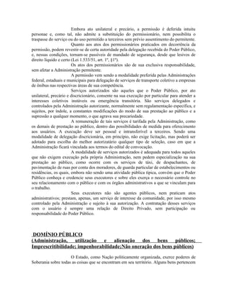 Embora ato unilateral e precário, a permissão é deferida intuitu
personae e, como tal, não admite a substituição do permissionário, nem possibilita o
traspasse do serviço ou do uso permitido a terceiros sem prévio assentimento do permitente.
                        Quanto aos atos dos permissionários praticados em decorrência da
permissão, podem revestir-se de certa autoridade pela delegação recebida do Poder Público,
e, nessas condições, tornam-se passíveis de mandado de segurança, desde que lesivos de
direito líquido e certo (Lei 1.533/51, art. 1º, §1º).
                        Os atos dos permissionários são de sua exclusiva responsabilidade,
sem afetar a Administração permitente.
                        A permissão vem sendo a modalidade preferida pelas Administrações
federal, estaduais e municipais para delegação de serviços de transporte coletivo a empresas
de ônibus nas respectivas áreas de sua competência.
                        Serviços autorizados são aqueles que o Poder Público, por ato
unilateral, precário e discricionário, consente na sua execução por particular para atender a
interesses coletivos instáveis ou emergência transitória. São serviços delegados e
controlados pela Administração autorizante, normalmente sem regulamentação específica, e
sujeitos, por índole, a constantes modificações do modo de sua prestação ao público e a
supressão a qualquer momento, o que agrava sua precariedade.
                        A remuneração de tais serviços é tarifada pela Administração, como
os demais de prestação ao público, dentro das possibilidades de medida para oferecimento
aos usuários. A execução deve ser pessoal e intransferível a terceiros. Sendo uma
modalidade de delegação discricionária, em princípio, não exige licitação, mas poderá ser
adotado para escolha do melhor autorizatário qualquer tipo de seleção, caso em que a
Administração ficará vinculada aos termos do edital de convocação.
                        A modalidade de serviços autorizados é adequada para todos aqueles
que não exigem execução pela própria Administração, nem pedem especialização na sua
prestação ao público, como ocorre com os serviços de táxi, de despachantes, de
pavimentação de ruas por conta dos moradores, de guarda particular de estabelecimentos ou
residências, os quais, embora não sendo uma atividade pública típica, convém que o Poder
Público conheça e credencie seus executores e sobre eles exerça o necessário controle no
seu relacionamento com o público e com os órgãos administrativos a que se vinculam para
o trabalho.
                        Seus executores não são agentes públicos, nem praticam atos
administrativos; prestam, apenas, um serviço de interesse da comunidade, por isso mesmo
controlado pela Administração e sujeito à sua autorização. A contratação desses serviços
com o usuário é sempre uma relação de Direito Privado, sem participação ou
responsabilidade do Poder Público.



 DOMÍNIO PÚBLICO
(Administração, utilização e alienação dos bens públicos;
Imprescritibilidade; impenhorabilidade;Não oneração dos bens públicos)

                     O Estado, como Nação politicamente organizada, exerce poderes de
Soberania sobre todas as coisas que se encontram em seu território. Alguns bens pertencem
 