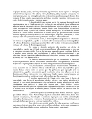 ao próprio Estado; outros, embora pertencentes a particulares, ficam sujeitos às limitações
administrativas impostas pelo Estado; outros, finalmente, não pertencem a ninguém, por
inapropriáveis, mas sua utilização subordina-se às normas estabelecidas pelo Estado. Este
conjunto de bens sujeitos ou pertencentes ao Estado constitui o domínio público, em seus
vários desdobramentos, como veremos a seguir.
                        O domínio público em sentido amplo é o poder de dominação ou de
regulamentação que o Estado exerce sobre os bens do seu patrimônio (bens públicos), ou
sobre os bens do patrimônio privado (bens particulares de interesse público), ou sobre as
coisas inapropriáveis individualmente, mas de fruição geral da coletividade (res nullius).
Neste sentido amplo e genérico o domínio público abrange não só os bens das pessoas
jurídicas de Direito Público interno como as demais coisas que, por sua utilidade coletiva,
merecem a proteção do Poder Público, tais como as águas, as jazidas, as florestas, a fauna,
o espaço aéreo e as que interessam ao patrimônio histórico e artístico nacional.
                        Exterioriza-se, assim, o domínio público em poderes de soberania e
em direitos de propriedade. Aqueles se exercem sobre todas as coisas de interesse público,
sob a forma de domínio eminente; estes só incidem sobre os bens pertencentes às entidades
públicas, sob a forma de domínio patrimonial.
                        Em suma, o domínio eminente não constitui um direito de
propriedade; é o poder que o Estado exerce potencialmente sobre as pessoas e os bens que
se encontram no seu território. Tem-se dito que esse poder não admite restrições. Todavia,
o absoluto dessa potestas está condicionado à ordem jurídico-constitucional e aos
princípios, direitos e garantias da Lei Fundamental. O domínio eminente é um poder sujeito
ao direito; não é um poder arbitrário.
                        Em nome do domínio eminente é que são estabelecidas as limitações
ao uso da propriedade privada, as servidões administrativas, a desapropriação, as medidas
de policia e o regime jurídico especial de certos bens particulares de interesse público.
                        Esse poder superior (eminente) que o Estado mantém sobre todas as
coisas existentes em seu território não se confunde com o direito de propriedade que o
mesmo Estado exerce sobre as coisas que lhe pertencem, por aquisição civil ou
administrativa. Aquele é um domínio geral e potencial sobre bens alheios; este é um
domínio específico e efetivo sobre bens próprios do Estado, o que o caracteriza como um
domínio patrimonial, no sentido de incidir sobre os bens que lhe pertencem.
                        O domínio patrimonial do Estado sobre seus bens é direito de
propriedade, mas direito de propriedade pública, sujeito a um regime administrativo
especial. A esse regime subordinam-se todos os bens das pessoas administrativas, assim
considerados bens públicos e, como tais, regidos pelo Direito Público, embora
supletivamente se lhes apliquem algumas regras da propriedade privada. Mas advirta-se que
as normas civis não regem o domínio público; suprem, apenas, as omissões das leis
administrativas.
                        O patrimônio público é formado por bens de toda natureza e espécie
que tenham interesse para a Administração e para a comunidade administrada. Esses bens
recebem conceituação, classificação e destinação legal para sua correta administração,
utilização e alienação, como veremos no decorrer deste item, em que, a final, trataremos da
aquisição de bens que passarão a integrar o patrimônio público.
                        Bens públicos, em sentido amplo, são todas as coisas, corpóreas ou
incorpóreas, imóveis, móveis e semoventes, créditos, direitos e ações, que pertençam, a
qualquer título, às entidades estatais, autárquicas, fundacionais e paraestatais.
 