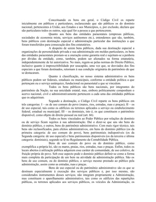 Conceituando os bens em geral, o Código Civil os reparte
inicialmente em públicos e particulares, esclarecendo que são públicos os do domínio
nacional, pertencentes à União, aos Estados e aos Municípios, e, por exclusão, declara que
são particulares todos os outros, seja qual for a pessoa a que pertencerem.
                        Quanto aos bens das entidades paraestatais (empresas públicas,
sociedades de economia mista, serviços autônomos etc.), entendemos que são, também,
bens públicos com destinação especial e administração particular das instituições a que
foram transferidos para consecução dos fins estatutários.
                        A despeito de serem bens públicos, dada sua destinação especial a
organizações de personalidade privada e sua administração em moldes particulares, os bens
das entidades paraestatais prestam-se a oneração como garantia real e sujeitam-se a penhora
por dívidas da entidade, como, também, podem ser alienados na forma estatutária,
independentemente de lei autorizativa. No mais, regem-se pelas normas do Direito Público,
inclusive quanto à imprescritibilidade por usucapião, uma vez que, se desviados dos fins
especiais a que foram destinados, retornam à sua condição originária do patrimônio de que
se destacaram.
                        Quanto à classificação, no nosso sistema administrativo os bens
públicos podem ser federais, estaduais ou municipais, conforme a entidade política a que
pertençam ou o serviço autárquico, fundacional ou paraestatal a que se vinculem.
                        Todos os bens públicos são bens nacionais, por integrantes do
patrimônio da Nação, na sua unicidade estatal, mas, embora politicamente componham o
acervo nacional, civil e administrativamente pertencem a cada uma das entidades públicas
que os adquiriram.
                        Segundo a destinação, o Código Civil reparte os bens públicos em
três categorias: I – os de uso comum do povo (mares, rios, estradas, ruas e praças); II – os
de uso especial, tais como os edifícios ou terrenos aplicados a serviço ou estabelecimento
federal, estadual ou municipal; III – os dominiais, isto é, os que constituem o patrimônio
disponível, como objeto de direito pessoal ou real (art. 66).
                        Todos os bens vinculados ao Poder Público por relações de domínio
ou de serviço ficam sujeitos à sua administração. Daí o dizer-se que uns são bens do
domínio público, e outros, bens do patrimônio administrativo. Com mais rigor técnico, tais
bens são reclassificados, para efeitos administrativos, em bens do domínio público (os da
primeira categoria: de uso comum do povo), bens patrimoniais indisponíveis (os da
Segunda categoria: de uso especial) e bens patrimoniais disponíveis (os da terceira e última
categoria: dominiais), segundo se lê no Regulamento da Contabilidade Pública.
                        Bens de uso comum do povo ou do domínio público, como
exemplifica a própria lei, são os mares, praias, rios, estradas, ruas e praças. Enfim, todos os
locais abertos à utilização pública adquirem esse caráter de comunidade, de uso coletivo, de
fruição própria do povo. Sob esse aspecto pode o domínio público definir-se como a forma
mais completa da participação de um bem na atividade de administração pública. São os
bens de uso comum, ou do domínio público, o serviço mesmo prestado ao público pela
administração, assim como as estradas, ruas e praças.
                        Bens de uso especial ou do patrimônio administrativo são os que se
destinam especialmente à execução dos serviços públicos e, por isso mesmo, são
considerados instrumentos desses serviços; não integram propriamente a Administração,
mas constituem o aparelhamento administrativo, tais como os edifícios das repartições
públicas, os terrenos aplicados aos serviços públicos, os veículos da Administração, os
 