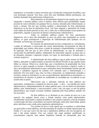 matadouros, os mercados e outras serventias que o Estado põe à disposição do público, mas
com destinação especial. Tais bens, como têm uma finalidade pública permanente, são
também chamados bens patrimoniais indisponíveis.
                       Bens dominiais ou do patrimônio disponível são aqueles que, embora
integrando o domínio público como os demais, deles diferem pela possibilidade sempre
presente de serem utilizados em qualquer fim ou, mesmo, alienados pela Administração, se
assim o desejar. Daí por que recebem também a denominação de bens patrimoniais
disponíveis ou de bens do patrimônio fiscal. Tais bens integram o patrimônio do Estado
como objeto de direito pessoal ou real, isto é, sobre eles a Administração exerce poderes de
proprietário, segundo os preceitos de direitos constitucional e administrativo.
                       Todas as entidades públicas podem Ter bens patrimoniais
disponíveis, isto é, bens não destinados ao povo em geral, nem empregados no serviço
público, os quais permanecem à disposição da Administração para qualquer uso ou
alienação, na forma que a lei autorizar.
                       No conceito de administração de bens compreende-se, normalmente,
o poder de utilização e conservação das coisas administradas, diversamente da idéia de
propriedade, que contém, além desse, o poder de oneração e disponibilidade e a faculdade
de aquisição. Daí por que os atos triviais de administração, ou seja, de utilização e
conservação do patrimônio público, independem de autorização especial, ao passo que os
de alienação, oneração e aquisição exigem, em regra, lei autorizadora e licitação para o
contrato respectivo.
                       A administração dos bens públicos rege-se pelas normas do Direito
Público, aplicando-se supletivamente os preceitos do Direito Privado no que aquelas forem
falhas ou omissas. Observe-se, desde logo, que a transferência da propriedade dos bens
imóveis se opera segundo as normas e instrumentos civis (escritura e registro), sendo os
atos e procedimentos administrativos que a antecedem meras formalidades internas que não
afetam a substância negocial do contrato civil realizado entre a Administração e o
particular. Por essa razão é que, uma vez feita a transcrição, ou simplesmente assinadas a
escritura, tornam-se irretratáveis os atos ou procedimentos administrativos precedentes e a
transferência do domínio só poderá ser modificada ou invalidada por via judicial ou por
acordo entre as partes.
                       Observamos que a utilização indevida de bens públicos por
particulares, notadamente a ocupação de imóveis, pode – e deve – ser repelida por meios
administrativos, independentemente de ordem judicial, pois o ato de defesa do patrimônio
público, pela Administração, é auto-executável, como o são, em regra, os atos de polícia
administrativa, que exigem execução imediata, amparada pela força pública, quando isto
for necessário.
                       Os bens públicos ou se destinam ao uso comum do povo ou a uso
especial. Em qualquer desses casos o Estado interfere como poder administrador,
disciplinando e policiando a conduta do público e dos usuários especiais, a fim de assegurar
a conservação dos bens e possibilitar sua normal utilização, tanto pela coletividade, quanto
pelos indivíduos como, ainda, pelas repartições administrativas.
                       Uso comum do povo é todo aquele que se reconhece à coletividade
em geral sobre os bens públicos, sem discriminação de usuários ou ordem especial para sua
fruição. É o uso que o povo faz das ruas e logradouros públicos, dos rios navegáveis, do
mar e das praias naturais. Esse uso comum não exige qualquer qualificação ou
consentimento especial, nem admite freqüência limitada ou remunerada, pois isto
 
