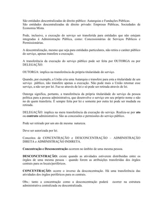 São entidades descentralizadas de direito público: Autarquias e Fundações Públicas.
São entidades descentralizadas de direito privado: Empresas Públicas, Sociedades de
Economia Mista.

Pode, inclusive, a execução do serviço ser transferida para entidades que não estejam
integradas à Administração Pública, como: Concessionárias de Serviços Públicos e
Permissionárias.

A descentralização, mesmo que seja para entidades particulares, não retira o caráter público
do serviço, apenas transfere a execução.

A transferência da execução do serviço público pode ser feita por OUTORGA ou por
DELEGAÇÃO.

OUTORGA: implica na transferência da própria titularidade do serviço.

Quando, por exemplo, a União cria uma Autarquia e transfere para esta a titularidade de um
serviço público, não transfere apenas a execução. Não pode mais a União retomar esse
serviço, a não ser por lei. Faz-se através de lei e só pode ser retirada através de lei.

Outorga significa, portanto, a transferência da própria titularidade do serviço da pessoa
política para a pessoa administrativa, que desenvolve o serviço em seu próprio nome e não
no de quem transferiu. É sempre feita por lei e somente por outra lei pode ser mudada ou
retirada.

DELEGAÇÃO: implica na mera transferência da execução do serviço. Realiza-se por ato
ou contrato administrativo. São as concessões e permissões do serviço público.

Pode ser retirado por um ato de mesma natureza.

Deve ser autorizada por lei.

Conceitos de CONCENTRAÇÃO e DESCONCENTRAÇÃO – ADMINISTRAÇÃO
DIRETA e ADMINISTRAÇÃO INDIRETA.

Concentração e Desconcentração ocorrem no âmbito de uma mesma pessoa.

DESCONCENTRAÇÃO: existe quando as atividades estiverem distribuídas entre os
órgãos de uma mesma pessoa – quando forem as atribuições transferidas dos órgãos
centrais para os locais/periféricos.

CONCENTRAÇÃO: ocorre o inverso da desconcentração. Há uma transferência das
atividades dos órgãos periféricos para os centrais.

Obs.: tanto a concentração como a desconcentração poderá              ocorrer na estrutura
administrativa centralizada ou descentralizada.
 