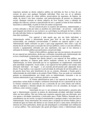 importaria atentado ao direito subjetivo público do indivíduo de fruir os bens de uso
comum do povo sem qualquer limitação individual. Para esse uso só se admitem
regulamentações gerais de ordem pública, preservadoras da segurança, da higiene, da
saúde, da moral e dos bons costumes, sem particularizações de pessoas ou categorias
sociais. Qualquer restrição ao direito subjetivo de livre fruição, como a cobrança de
pedágio nas rodovias, acarreta a especialização do uso e, quando se tratar de bem realmente
necessário a coletividade, só pode ser feita em caráter excepcional.
                       No uso comum do povo os usuários são anônimos, indeterminados, e
os bens utilizados o são por todos os membros da coletividade – uti universi – razão pela
qual ninguém tem direito ao uso exclusivo ou a privilégios na utilização do bem: o direito
de cada indivíduo limita-se à igualdade com os demais na fruição do bem ou no suportar os
ônus dele resultantes.
                       Uso especial é todo aquele que, por um título individual, a
Administração atribui a determinada pessoa para fruir de um bem público com
exclusividade, nas condições convencionadas. É também uso especial aquele a que a
Administração impõe restrições ou para o qual exige pagamento, bem como o que ela
mesma faz de seus bens para a execução dos serviços públicos, como é o caso dos edifícios,
veículos e equipamentos utilizados por suas repartições, mas aqui só nos interessa a
utilização do domínio público por particulares com privatividade.
                       Todos os bens públicos, qualquer que seja sua natureza, são passíveis
de uso especial por particulares, desde que a utilização consentida pela Administração não
os leve a inutilização ou destruição, caso em que se converteria em alienação.
                       Ninguém tem direito natural a uso especial de bem público, mas
qualquer indivíduo ou empresa pode obtê-lo mediante contrato ou ato unilateral da
Administração, na forma autorizada por lei ou regulamento ou simplesmente consentida
pela autoridade competente. Assim sendo, o uso especial do bem público será sempre uma
utilização individual – uti singuli – a ser exercida privativamente pelo adquirente desse
direito. O que tipifica o uso especial é a privatividade da utilização de um bem público, ou
de parcela desse bem, pelo beneficiário do ato ou contrato, afastando a fruição geral e
indiscriminada da coletividade ou do próprio Poder Público. Esse uso pode ser consentido
gratuita ou remuneradamente, por tempo certo ou indeterminado, consoante o ato ou
contrato administrativo que o autorizar, permitir ou conceder.
                       As formas administrativas para o uso especial de bem público por
particulares variam desde as simples e unilaterais autorização de uso e permissão de uso até
os formais contratos de concessão de uso e concessão de uso como direito real solúvel,
além da imprópria e obsoleta adoção dos institutos civis do comodato, da locação e da
enfiteuse, como veremos a seguir.
                       Autorização de uso é o ato unilateral, discricionário e precário pelo
qual a Administração consente na prática de determinada atividade individual incidente
sobre um bem público. Não tem forma nem requisitos especiais para sua efetivação, pois
visa apenas a atividades transitórias e irrelevantes para o Poder Público, bastando que se
consubstancie em ato escrito, revogável sumariamente a qualquer tempo e sem ônus para a
Administração. Essas autorizações são comuns para a ocupação de terrenos baldios, para a
retirada de água em fontes não abertas ao uso comum do povo e para outras utilizações de
interesse de certos particulares, desde que não prejudiquem a comunidade nem embaracem
o serviço público. Tais autorizações não geram privilégios contra a Administração ainda
 