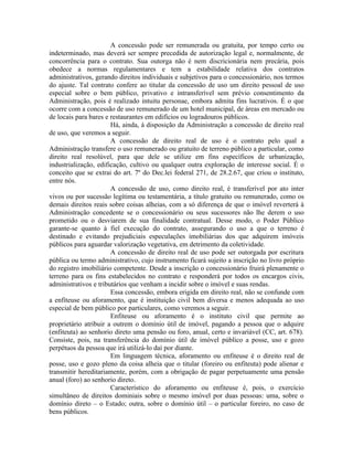 A concessão pode ser remunerada ou gratuita, por tempo certo ou
indeterminado, mas deverá ser sempre precedida de autorização legal e, normalmente, de
concorrência para o contrato. Sua outorga não é nem discricionária nem precária, pois
obedece a normas regulamentares e tem a estabilidade relativa dos contratos
administrativos, gerando direitos individuais e subjetivos para o concessionário, nos termos
do ajuste. Tal contrato confere ao titular da concessão de uso um direito pessoal de uso
especial sobre o bem público, privativo e intransferível sem prévio consentimento da
Administração, pois é realizado intuitu personae, embora admita fins lucrativos. É o que
ocorre com a concessão de uso remunerado de um hotel municipal, de áreas em mercado ou
de locais para bares e restaurantes em edifícios ou logradouros públicos.
                       Há, ainda, à disposição da Administração a concessão de direito real
de uso, que veremos a seguir.
                       A concessão de direito real de uso é o contrato pelo qual a
Administração transfere o uso remunerado ou gratuito de terreno público a particular, como
direito real resolúvel, para que dele se utilize em fins específicos de urbanização,
industrialização, edificação, cultivo ou qualquer outra exploração de interesse social. É o
conceito que se extrai do art. 7º do Dec.lei federal 271, de 28.2.67, que criou o instituto,
entre nós.
                       A concessão de uso, como direito real, é transferível por ato inter
vivos ou por sucessão legítima ou testamentária, a título gratuito ou remunerado, como os
demais direitos reais sobre coisas alheias, com a só diferença de que o imóvel reverterá à
Administração concedente se o concessionário ou seus sucessores não lhe derem o uso
prometido ou o desviarem de sua finalidade contratual. Desse modo, o Poder Público
garante-se quanto à fiel execução do contrato, assegurando o uso a que o terreno é
destinado e evitando prejudiciais especulações imobiliárias dos que adquirem imóveis
públicos para aguardar valorização vegetativa, em detrimento da coletividade.
                       A concessão de direito real de uso pode ser outorgada por escritura
pública ou termo administrativo, cujo instrumento ficará sujeito a inscrição no livro próprio
do registro imobiliário competente. Desde a inscrição o concessionário fruirá plenamente o
terreno para os fins estabelecidos no contrato e responderá por todos os encargos civis,
administrativos e tributários que venham a incidir sobre o imóvel e suas rendas.
                       Essa concessão, embora erigida em direito real, não se confunde com
a enfiteuse ou aforamento, que é instituição civil bem diversa e menos adequada ao uso
especial de bem público por particulares, como veremos a seguir.
                       Enfiteuse ou aforamento é o instituto civil que permite ao
proprietário atribuir a outrem o domínio útil de imóvel, pagando a pessoa que o adquire
(enfiteuta) ao senhorio direto uma pensão ou foro, anual, certo e invariável (CC, art. 678).
Consiste, pois, na transferência do domínio útil de imóvel público a posse, uso e gozo
perpétuos da pessoa que irá utilizá-lo daí por diante.
                       Em linguagem técnica, aforamento ou enfiteuse é o direito real de
posse, uso e gozo pleno da coisa alheia que o titular (foreiro ou enfiteuta) pode alienar e
transmitir hereditariamente, porém, com a obrigação de pagar perpetuamente uma pensão
anual (foro) ao senhorio direto.
                       Característico do aforamento ou enfiteuse é, pois, o exercício
simultâneo de direitos dominiais sobre o mesmo imóvel por duas pessoas: uma, sobre o
domínio direto – o Estado; outra, sobre o domínio útil – o particular foreiro, no caso de
bens públicos.
 