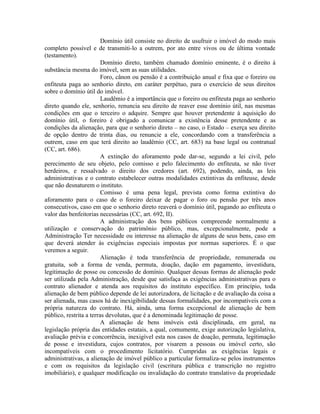 Domínio útil consiste no direito de usufruir o imóvel do modo mais
completo possível e de transmiti-lo a outrem, por ato entre vivos ou de última vontade
(testamento).
                         Domínio direto, também chamado domínio eminente, é o direito à
substância mesma do imóvel, sem as suas utilidades.
                         Foro, cânon ou pensão é a contribuição anual e fixa que o foreiro ou
enfiteuta paga ao senhorio direto, em caráter perpétuo, para o exercício de seus direitos
sobre o domínio útil do imóvel.
                         Laudêmio é a importância que o foreiro ou enfiteuta paga ao senhorio
direto quando ele, senhorio, renuncia seu direito de reaver esse domínio útil, nas mesmas
condições em que o terceiro o adquire. Sempre que houver pretendente à aquisição do
domínio útil, o foreiro é obrigado a comunicar a existência desse pretendente e as
condições da alienação, para que o senhorio direto – no caso, o Estado – exerça seu direito
de opção dentro de trinta dias, ou renuncie a ele, concordando com a transferência a
outrem, caso em que terá direito ao laudêmio (CC, art. 683) na base legal ou contratual
(CC, art. 686).
                         A extinção do aforamento pode dar-se, segundo a lei civil, pelo
perecimento de seu objeto, pelo comisso e pelo falecimento do enfiteuta, se não tiver
herdeiros, e ressalvado o direito dos credores (art. 692), podendo, ainda, as leis
administrativas e o contrato estabelecer outras modalidades extintivas da enfiteuse, desde
que não desnaturem o instituto.
                         Comisso é uma pena legal, prevista como forma extintiva do
aforamento para o caso de o foreiro deixar de pagar o foro ou pensão por três anos
consecutivos, caso em que o senhorio direto reaverá o domínio útil, pagando ao enfiteuta o
valor das benfeitorias necessárias (CC, art. 692, II).
                         A administração dos bens públicos compreende normalmente a
utilização e conservação do patrimônio público, mas, excepcionalmente, pode a
Administração Ter necessidade ou interesse na alienação de alguns de seus bens, caso em
que deverá atender às exigências especiais impostas por normas superiores. É o que
veremos a seguir.
                         Alienação é toda transferência de propriedade, remunerada ou
gratuita, sob a forma de venda, permuta, doação, dação em pagamento, investidura,
legitimação de posse ou concessão de domínio. Qualquer dessas formas de alienação pode
ser utilizada pela Administração, desde que satisfaça as exigências administrativas para o
contrato alienador e atenda aos requisitos do instituto específico. Em princípio, toda
alienação de bem público depende de lei autorizadora, de licitação e de avaliação da coisa a
ser alienada, mas casos há de inexigibilidade dessas formalidades, por incompatíveis com a
própria natureza do contrato. Há, ainda, uma forma excepcional de alienação de bem
público, restrita a terras devolutas, que é a denominada legitimação de posse.
                         A alienação de bens imóveis está disciplinada, em geral, na
legislação própria das entidades estatais, a qual, comumente, exige autorização legislativa,
avaliação prévia e concorrência, inexigível esta nos casos de doação, permuta, legitimação
de posse e investidura, cujos contratos, por visarem a pessoas ou imóvel certo, são
incompatíveis com o procedimento licitatório. Cumpridas as exigências legais e
administrativas, a alienação de imóvel público a particular formaliza-se pelos instrumentos
e com os requisitos da legislação civil (escritura pública e transcrição no registro
imobiliário), e qualquer modificação ou invalidação do contrato translativo da propriedade
 