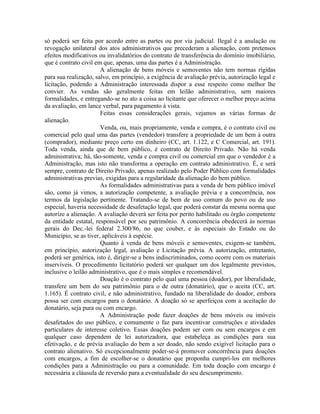 só poderá ser feita por acordo entre as partes ou por via judicial. Ilegal é a anulação ou
revogação unilateral dos atos administrativos que precederam a alienação, com pretensos
efeitos modificativos ou invalidatórios do contrato de transferência do domínio imobiliário,
que é contrato civil em que, apenas, uma das partes é a Administração.
                       A alienação de bens móveis e semoventes não tem normas rígidas
para sua realização, salvo, em princípio, a exigência de avaliação prévia, autorização legal e
licitação, podendo a Administração interessada dispor a esse respeito como melhor lhe
convier. As vendas são geralmente feitas em leilão administrativo, sem maiores
formalidades, e entregando-se no ato a coisa ao licitante que oferecer o melhor preço acima
da avaliação, em lance verbal, para pagamento à vista.
                       Feitas essas considerações gerais, vejamos as várias formas de
alienação.
                       Venda, ou, mais propriamente, venda e compra, é o contrato civil ou
comercial pelo qual uma das partes (vendedor) transfere a propriedade de um bem à outra
(comprador), mediante preço certo em dinheiro (CC, art. 1.122, e C Comercial, art. 191).
Toda venda, ainda que de bem público, é contrato de Direito Privado. Não há venda
administrativa; há, tão-somente, venda e compra civil ou comercial em que o vendedor é a
Administração, mas isto não transforma a operação em contrato administrativo. É, e será
sempre, contrato de Direito Privado, apenas realizado pelo Poder Público com formalidades
administrativas previas, exigidas para a regularidade da alienação do bem público.
                       As formalidades administrativas para a venda de bem público imóvel
são, como já vimos, a autorização competente, a avaliação prévia e a concorrência, nos
termos da legislação pertinente. Tratando-se de bem de uso comum do povo ou de uso
especial, haveria necessidade de desafetação legal, que poderá constar da mesma norma que
autorize a alienação. A avaliação deverá ser feita por perito habilitado ou órgão competente
da entidade estatal, responsável por seu patrimônio. A concorrência obedecerá às normas
gerais do Dec.-lei federal 2.300/86, no que couber, e às especiais do Estado ou do
Município, se as tiver, aplicáveis à espécie.
                       Quanto à venda de bens móveis e semoventes, exigem-se também,
em princípio, autorização legal, avaliação e Licitação prévia. A autorização, entretanto,
poderá ser genérica, isto é, dirigir-se a bens indiscriminados, como ocorre com os materiais
inservíveis. O procedimento licitatório poderá ser qualquer um dos legalmente previstos,
inclusive o leilão administrativo, que é o mais simples e recomendável.
                       Doação é o contrato pelo qual uma pessoa (doador), por liberalidade,
transfere um bem do seu patrimônio para o de outra (donatário), que o aceita (CC, art.
1.165). É contrato civil, e não administrativo, fundado na liberalidade do doador, embora
possa ser com encargos para o donatário. A doação só se aperfeiçoa com a aceitação do
donatário, seja pura ou com encargo.
                       A Administração pode fazer doações de bens móveis ou imóveis
desafetados do uso público, e comumente o faz para incentivar construções e atividades
particulares de interesse coletivo. Essas doações podem ser com ou sem encargos e em
qualquer caso dependem de lei autorizadora, que estabeleça as condições para sua
efetivação, e de prévia avaliação do bem a ser doado, não sendo exigível licitação para o
contrato alienativo. Só excepcionalmente poder-se-á promover concorrência para doações
com encargos, a fim de escolher-se o donatário que proponha cumpri-los em melhores
condições para a Administração ou para a comunidade. Em toda doação com encargo é
necessária a cláusula de reversão para a eventualidade do seu descumprimento.
 