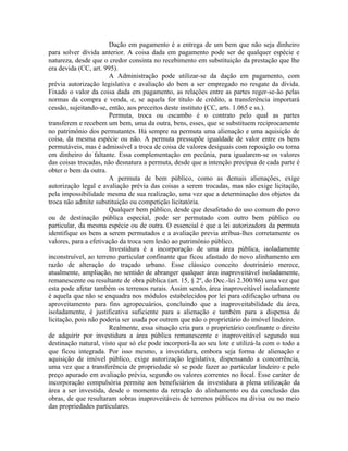 Dação em pagamento é a entrega de um bem que não seja dinheiro
para solver dívida anterior. A coisa dada em pagamento pode ser de qualquer espécie e
natureza, desde que o credor consinta no recebimento em substituição da prestação que lhe
era devida (CC, art. 995).
                       A Administração pode utilizar-se da dação em pagamento, com
prévia autorização legislativa e avaliação do bem a ser empregado no resgate da dívida.
Fixado o valor da coisa dada em pagamento, as relações entre as partes reger-se-ão pelas
normas da compra e venda, e, se aquela for título de crédito, a transferência importará
cessão, sujeitando-se, então, aos preceitos deste instituto (CC, arts. 1.065 e ss.).
                       Permuta, troca ou escambo é o contrato pelo qual as partes
transferem e recebem um bem, uma da outra, bens, esses, que se substituem reciprocamente
no patrimônio dos permutantes. Há sempre na permuta uma alienação e uma aquisição de
coisa, da mesma espécie ou não. A permuta pressupõe igualdade de valor entre os bens
permutáveis, mas é admissível a troca de coisa de valores desiguais com reposição ou torna
em dinheiro do faltante. Essa complementação em pecúnia, para igualarem-se os valores
das coisas trocadas, não desnatura a permuta, desde que a intenção precípua de cada parte é
obter o bem da outra.
                       A permuta de bem público, como as demais alienações, exige
autorização legal e avaliação prévia das coisas a serem trocadas, mas não exige licitação,
pela impossibilidade mesma de sua realização, uma vez que a determinação dos objetos da
troca não admite substituição ou competição licitatória.
                       Qualquer bem público, desde que desafetado do uso comum do povo
ou de destinação pública especial, pode ser permutado com outro bem público ou
particular, da mesma espécie ou de outra. O essencial é que a lei autorizadora da permuta
identifique os bens a serem permutados e a avaliação previa atribua-lhes corretamente os
valores, para a efetivação da troca sem lesão ao patrimônio público.
                       Investidura é a incorporação de uma área pública, isoladamente
inconstruível, ao terreno particular confinante que ficou afastado do novo alinhamento em
razão de alteração do traçado urbano. Esse clássico conceito doutrinário merece,
atualmente, ampliação, no sentido de abranger qualquer área inaproveitável isoladamente,
remanescente ou resultante de obra pública (art. 15, § 2º, do Dec.-lei 2.300/86) uma vez que
esta pode afetar também os terrenos rurais. Assim sendo, área inaproveitável isoladamente
é aquela que não se enquadra nos módulos estabelecidos por lei para edificação urbana ou
aproveitamento para fins agropecuários, concluindo que a inaproveitabilidade da área,
isoladamente, é justificativa suficiente para a alienação e também para a dispensa de
licitação, pois não poderia ser usada por outrem que não o proprietário do imóvel lindeiro.
                       Realmente, essa situação cria para o proprietário confinante o direito
de adquirir por investidura a área pública remanescente e inaproveitável segundo sua
destinação natural, visto que só ele pode incorporá-la ao seu lote e utilizá-la com o todo a
que ficou integrada. Por isso mesmo, a investidura, embora seja forma de alienação e
aquisição de imóvel público, exige autorização legislativa, dispensando a concorrência,
uma vez que a transferência de propriedade só se pode fazer ao particular lindeiro e pelo
preço apurado em avaliação prévia, segundo os valores correntes no local. Esse caráter de
incorporação compulsória permite aos beneficiários da investidura a plena utilização da
área a ser investida, desde o momento da retração do alinhamento ou da conclusão das
obras, de que resultaram sobras inaproveitáveis de terrenos públicos na divisa ou no meio
das propriedades particulares.
 